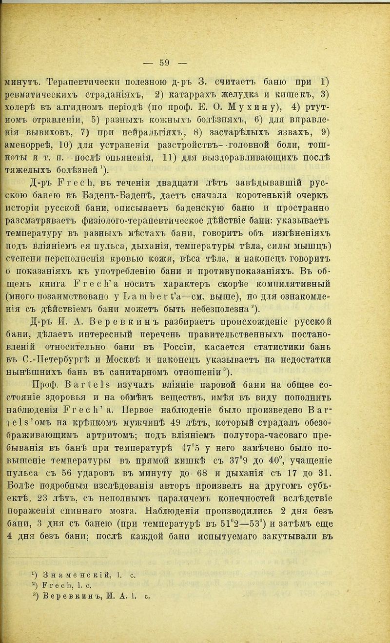 минутъ. Терапевтически полезною д-ръ 3. считаетъ баню при 1) ревматическихъ страданіяхъ, 2) катаррахъ желудка и кишекъ, 3) холерѣ въ алгидномъ періодѣ (по проф. Е. О, Мухину), 4) ртут- номъ отравленіи, 5) разныхъ кожныхъ болѣзняхъ, 6) для вправле- нія вывиховъ, 7) при нейральгіяхъ, 8) застарѣлыхъ язвахъ, 9) аменорреѣ, 10) для устранения разстройствъ--головной боли, тош- ноты и т. п.-послѣ опьяненія, 11) для выздоравливающихъ послѣ тяжелыхъ болѣзней ^). Д-ръ Ггесіі, въ теченіи двадцати лѣтъ завѣдывавшій рус- скою банею въ Баденъ-Баденѣ, даетъ сначала коротенькій очеркъ исторіи русской бани, описываетъ баденскую баню и пространно разсматриваетъ физіолого-терапевтическое дѣйствіе бани: указываетъ температуру въ разныхъ мѣстахъ бани, говорить объ измѣненіяхъ подъ йліяніемъ ея пульса, дыханія, температуры тѣла, силы мыгпцъ) степени переполненія кровью кожи, вѣса тѣла, и наконецъ говорить о показаніяхъ къ употребленію бани и противупоказаніяхъ. Въ об- щемъ книга Г г е с Ь' а носитъ характеръ скорѣе компилятивный (много позаимствовано у Ь а т Ъ е г і'а—см. выше), но для ознакомле- нія съ дѣйствіемъ бани можетъ быть небезполезна ^*). Д-ръ И. А. Веревкинъ разбираетъ происхожденіе русской бани, дѣлаетъ интересный перечень правительственныхъ постано- вленій относительно бани въ Россіи, касается статистики бань въ С.-Петербургѣ и Москвѣ и наконецъ указываетъ на недостатки нынѣшнихъ бань въ санитарномъ отношеніи^). Проф. Вагіеіз изучалъ вліяніе паровой бани на обш;ее со- стояніе здоровья и на обмѣнъ веш,ествъ, имѣя въ виду пополнить наблюденія Ггеск'а. Первое наблюденіе было произведено Ваѵ- :іеІ8'омъ на крѣпкомъ мужчинѣ 49 лѣтъ, который страдалъ обезо- браживаюп];имъ артритомъ; подъ вліяніемъ полутора-часоваго пре- быванія въ банѣ при температурѣ 475 у него замѣчено было по- вышеніе температуры въ прямой кишкѣ съ 37°9 до 40, учап];еніе пульса съ 56 ударовъ въ минуту до- 68 и дыханія съ 17 до 31. Болѣе подробныя изслѣдованія авторъ произвелъ на другомъ субъ- ектѣ, 23 лѣтъ, съ неполнымъ пара.яичемъ конечностей вслѣдствіе пораженія спиннаго мозга. Наблюденія производились 2 дня безъ бани, 3 дня съ банею (при температурѣ въ 51''2—53°) и затѣмъ еще 4 дня безъ бани; послѣ каждой бани испытуемаго закутывали въ 3 н а м е н о к і й, 1. с. 2) Р г е с Ь, 1. с. •'') В е р е в к и н ъ, И. А. 1. е.