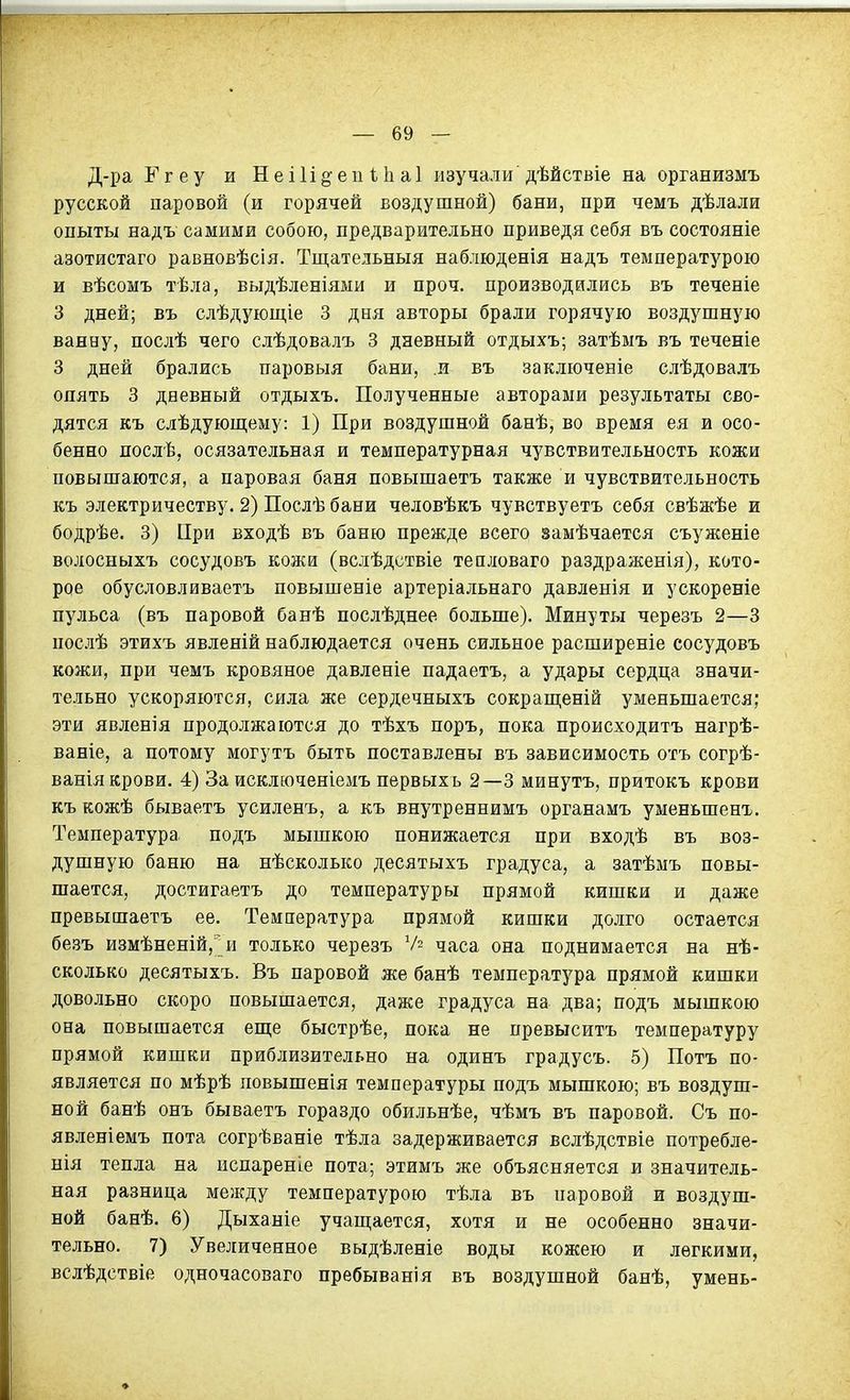 Д-ра Г г е у и Н е і 1 і §• е іі 11і а 1 изучали дѣйствіе на организмъ русской паровой (и горячей воздушной) бани, при чемъ дѣлали опыты надъ самими собою, предварительно приведя себя въ состояніе азотистаго равновѣсія. Тщательныя наблюденія надъ температурою и вѣсомъ тѣла, выдѣленіями и проч. производились въ теченіе 3 дней; въ слѣдующіе 3 дня авторы брали горячую воздушную ванну, послѣ чего слѣдовалъ 3 дневный отдыхъ; затѣмъ въ теченіе 3 дней брались паровыя бани, и въ заключеніе слѣдовалъ опять 3 дневный отдыхъ. Полученные авторами результаты сво- дятся къ слѣдуюш;ему: 1) При воздушной банѣ, во время ея и осо- бенно послѣ, осязательная и температурная чувствительность кожи повышаются, а паровая баня повышаетъ также и чувствительность къ электричеству. 2) Послѣ бани человѣкъ чувствуетъ себя свѣжѣе и боДрѣе. 3) При входѣ въ баню прежде всего замѣчается съуженіе волосныхъ сосудовъ кожи (вслѣдствіе тепловаго раздраженія), кото- рое обусловливаетъ повышеніе артеріальнаго давленія и ускореніе пульса (въ паровой банѣ послѣднее больше). Минуты черезъ 2—3 послѣ этихъ явленій наблюдается очень сильное расширеніе сосудовъ кожи, при чемъ кровяное давленіе падаетъ, а удары сердца значи- тельно ускоряются, сила же сердечныхъ сокращеній уменьшается; эти явленія продолжаются до тѣхъ поръ, пока происходитъ нагрѣ- ваніе, а потому могутъ быть поставлены въ зависимость отъ согрѣ- ваніякрови. 4) За исключеніемъ первыхь 2—3 минутъ, притокъ крови къ кожѣ бываетъ усиленъ, а къ внутреннимъ органамъ уменьшенх. Температура подъ мышкою понижается при входѣ въ воз- душную баню на нѣсколько десятыхъ градуса, а затѣмъ повы- шается, достигаетъ до температуры прямой кишки и даже превышаетъ ее. Температура прямой кишки долго остается безъ измѣненій,'; и только черезъ Ѵ2 часа она поднимается на нѣ- сколько десятыхъ. Въ паровой же банѣ температура прямой кишки довольно скоро повышается, даже градуса на два; подъ мышкою она повышается еш;е быстрѣе, пока не превыситъ температуру прямой кишки приблизительно на одинъ градусъ. 5) Потъ по- является по мѣрѣ повышенія температуры подъ мышкою; въ воздуш- ной банѣ онъ бываетъ гораздо обильнѣе, чѣмъ въ паровой. Съ по- явленіемъ пота согрѣваніе тѣла задерживается вслѣдствіе потребле- нія тепла на испареніе пота; этимъ же объясняется и значитель- ная разница между температурою тѣла въ паровой и воздуш- ной банѣ. 6) Дыханіе учащается, хотя и не особенно значи- тельно. 7) Увеличенное выдѣленіе воды кожею и легкими, вслѣдствіе одночасоваго пребыванія въ воздушной банѣ, умень-