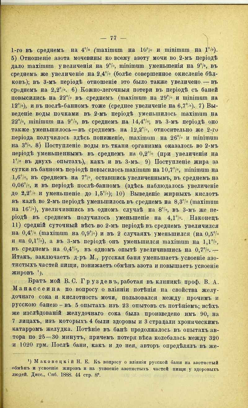 1-го въ среднемъ на 4°/ (тахітит на ІС/о и тіпітит на ^ /о). 5) Отношеніе азота мочевины ко всему азоту мочи во. 2-мъ періодѣ дало тахітшп увеличенія на 9°/о, шіпітит уменьшенія на 9°/», въ среднемъ же увеличеніе на 2,4°іо (болѣе совершенное окисленіе бѣл- ковъ); въ 3-мъ періодѣ отношеніе это было также увеличено—въ срьднемъ на 2,27. 6) Кожно-легочныя потери въ періодѣ съ баней повысились на 22''/о въ среднемъ (тахітит на 29°/о и тіпітит на 12>), и въ послѣ-банномъ тоже (среднее увеличеніе на б,?/'). 7) Вы- веденіе воды почками въ 2-мъ періодѣ уменьшилось тахітит на 227о, тіпітит на 97о, въ среднемъ на 14,4''/о; въ 3-мъ періодѣ оно также уменьшилось—въ среднемъ на 12,27о, относительно же 2-го періода получилось здѣсь пониженіе, тахітит на 2б7о и тіпіщит на 3°Іо. 8) Поступленіе воды въ ткани организма оказалось во 2-мъ пер^одѣ уменьшеннымъ въ среднемъ на 0,2°/° (при увеличеніи нд 17 въ двухъ опытахъ), какъ и въ 3-мъ. 9) Поступленіе жира за сутки въ банномъ періодѣ повысилось тахітит на 10,77% тіпітит на 1,б7о, въ среднемъ на 77; оставшись увеличеннымъ, въ среднемъ на 0,06*'/о, и въ періодѣ послѣ-банномъ (адѣсь наблюдалось увеличеніе до 2,27о и уменьшеніе до 1,57о); ю) Выведете жирныхъ кислотъ въ калѣ во 2-мъ періодѣ уменьшилось въ среднемъ на 8,37° (тахітит на 167), увеличившись въ одномъ случаѣ на 87о, въ 3-мъ же пе- ріодѣ въ среднемъ получилось уменьшеніе на 4,17°. Наконецъ 11) средній суточный вѣсъ во 2-мъ періодѣ въ среднемъ увеличился на 0,47о (тахітит на 0,97°) и въ 2 случаяхъ уменьшился (на 0,57о и на 0,і7о), а въ 3-мъ періодѣ онъ уменьшился тахітігт на 1,і7о, въ среднемъ на 0,47о, въ одномъ опытѣ увеличившись на 0,77. — Итакъ, заключаетъ д-ръ М., русская баня уменьшаетъ усвоеніе азо- тистыхъ частей пиш;и, понижаетъ обмѣнъ азота иповышаеть з^своеніе жировъ ^). Братъ мой В. С. Г р уз девъ, работая въ клиникѣ проф. В. А. Манассеина по вопросу о вліяніи потѣнія на свойства желу- дочнаго сока и кислотность мочи, пользовался между прочимъ и русскою банею-въ 5 опытахъ иаъ 23 опытовъ съ потѣніемъ; всѣхъ же изслѣдованій желудочнаго сока была произведено имъ 90, на 7 лицахъ, изъ которыхъ 4 были здоровы и 3 страдали хроническимъ катарромъ желудка. Потѣніе въ банѣ продолжалось въ опытахъ ав- тора по 25 — 30 минутъ, причемъ потеря вѣса колебалась между 320 и 1020 грм. Послѣ бани, какъ и до нея, авторъ опредѣлялъ въ же- Маковецкій Н. Е. Къ вопросу о вліяніи русской бани на азотистый обмѣнъ и усвоеніе жировъ и на усвоеніе азотистыхъ частей пищи у здоровыхъ
