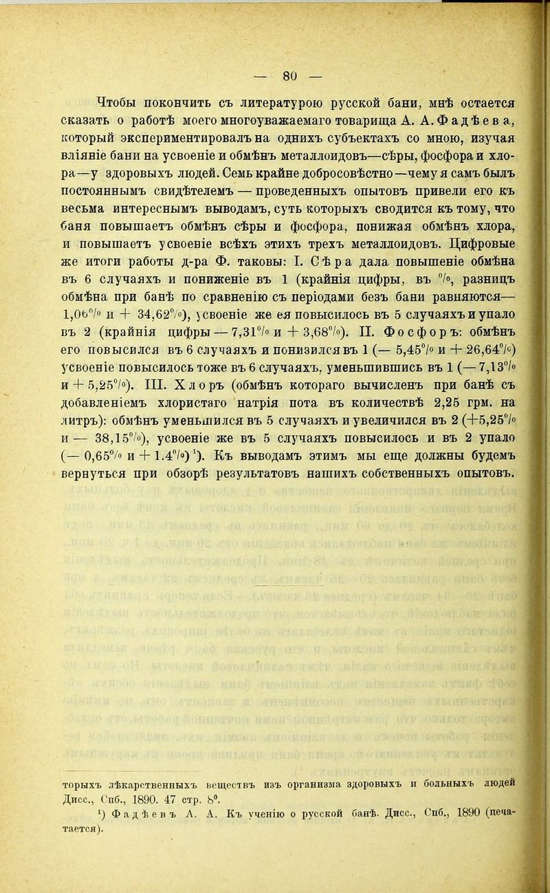 Чтобы покончить съ литературою русской бани, мнѣ остается сказать о работѣ моего многоуважаемаго товарища А. А, Ф а д ѣ е в а, который экспериментировалъ на однихъ субъектахъ со мною, изучая вліяніе бани на усвоеніе и обмѣнъ металлоидовъ—сѣры, фосфора и хло- ра—у здоровыхъ людей. Семь крайне добросовѣстно—чему я самъбылъ постояннымъ свидѣтелемъ — проведенныхъ опытовъ привели его къ весьма интереснымъ выводамъ, суть которыхъ сводится къ тому, что баня повышаетъ обмѣнъ сѣры и фосфора, понижая обмѣнъ хлора, и повышаетъ усвоеніе всѣхъ этихъ трехъ металлоидовъ. Цифровые же итоги работы д-ра Ф. таковы: I. С ѣ р а дала повышеніе обмѣна въ 6 случаяхъ и пониженіе въ 1 (крайнія цифры, въ разницъ обмѣна при банѣ по сравненію съ періодами безъ бани равняются— 1,0ь'Ѵ'' и + 34,627о), \|Своеніе же ея повысилось въ 5 случаяхъ и упало въ 2 (крайнія цифры — 7,31°/о и + 3,68''/о). Ц. Фосфоръ: обмѣнъ его повысился въ 6 случаяхъ и понизился въ 1 (— 5,45*'/о и + 26,64''/с) усвоеніе повысилось тоже въ 6 случаяхъ, уменьшившись въ 1 (— 7,13°/о и + 5,25/»). III. Хлоръ (обмѣнъ котораго вычисленъ при банѣ съ добавленіемъ хлористаго натрія пота въ количествѣ 2,25 грм. на литръ): обмѣнъ уменьшился въ 5 случаяхъ и увеличился въ 2 (+5,25> и — 38,15/о), усвоеніе же въ 5 случаяхъ повысилось и въ 2 упало (—0,65/о и + 1.4/о) ^). Еъ выводамъ этимъ мы еще должны будемъ вернуться при обзорѣ результатовъ нашихъ собственныхъ опытовъ. торыхъ лѣкарственныхъ веществъ изъ организма здоровыхъ и бодьныхъ людей Дисс, СПб., 1890. 47 стр. Ь». 1) Фадѣевъ А. А. Къ ученію о русской йанѣ. Дисс, Спб., 1890 (печа- тается).