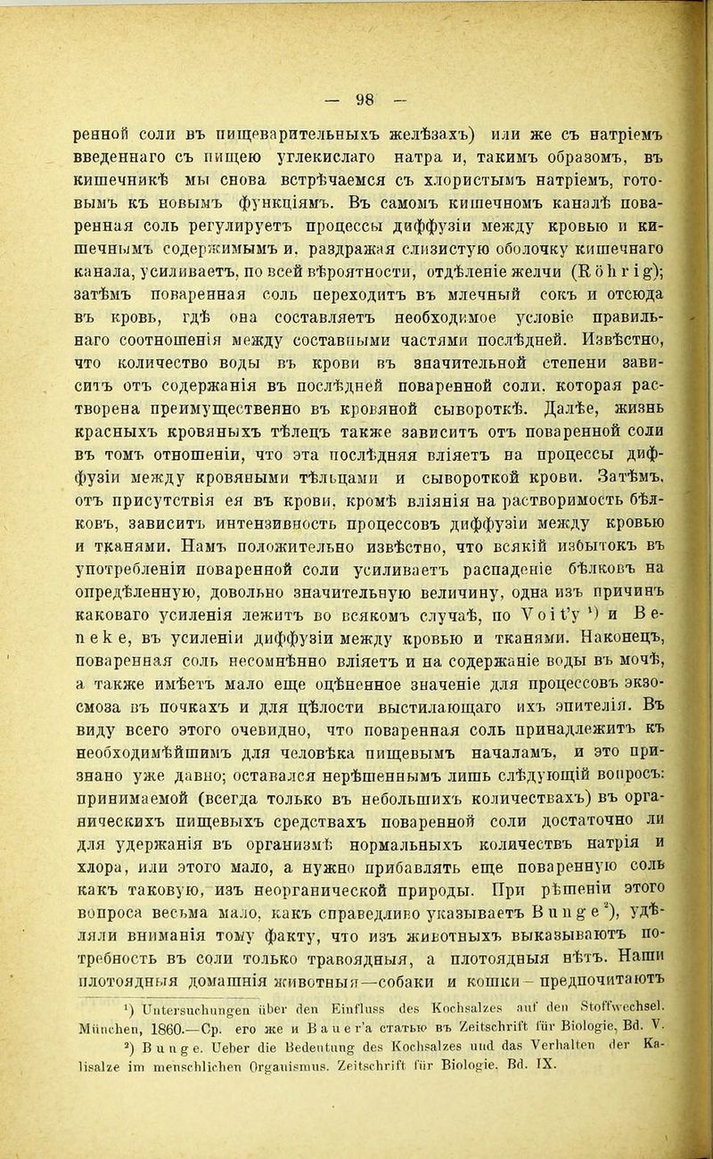 ренной соли въ пищрварительныхъ желѣзахъ) или же съ натріемъ введеннаго съ пищею углекислаго натра и, такимъ образомъ, въ кишечникѣ мы снова встрѣчаемся съ хлористымъ натріемъ, гото- вымъ къ новымъ функціямъ. Въ самомъ кишечномъ каналѣ пова- ренная соль регулируетъ процессы даффузіи между кровью іі ки- шечнымъ содержимымъ и. раздражая слизистую оболочку кишечнаго канала, усиливаетъ, по всей вѣроятности, отдѣленіе желчи (Е о 1і г і §•); затѣмъ поваренная соль переходитъ въ млечный сокъ и отсюда въ кровь, гдѣ она составляетъ необходимое условіо правиль- наго соотношенія между составными частями послѣдней. Извѣстно, что количество воды въ крови въ значительной степени зави- ситъ отъ содержанія въ послѣдней поваренной соли, которая рас- творена преимущественно въ кровяной сывороткѣ. Далѣе, жизнь красныхъ кровяныхъ тѣлецъ также зависитъ отъ поваренной соли въ томъ отношеніи, что эта послѣдняя вліяетъ на процессы диф- фузіи между кровяными тѣльцами и сывороткой крови. Затѣмъ. отъ присутствія ея въ крови, кромѣ вліянія на растворимость бѣл- ковъ, зависитъ интензивность процессовъ диффузіи между кровью и тканями. Намъ положительно извѣстно, что всякій избытокъ въ употребленіи поваренной соли усиливаетъ распаденіе бѣлковъ на опредѣленную, довольно значительную величину, одна изъ причинъ каковаго усиленія лежитъ во всякомъ случаѣ, по V о і 1'у Ми В е- пеке, въ усиленіи диффузіи между кровью и тканями. Наконецъ, поваренная соль несомнѣнно вліяетъ и на содержаніе воды въ мочѣ, а также имѣетъ мало еще оцѣненное значеніе для процессовъ экзо- смоза Бъ почкахъ и для цѣлости выстилающаго ихъ эпителія. Въ виду всего этого очевидно, что поваренная соль принадлежитъ къ необходимѣйшимъ для человѣка пищевымъ началамъ, и это при- знано уже давно; оставался нерѣшеннымъ лишь слѣдующій вопросъ: принимаемой (всегда только въ небольшихъ количествахъ) въ орга- яическихъ пищевыхъ средствахъ поваренной соли достаточно ли для удержанія въ организмѣ нормальныхъ количествъ натрія и хлора, или этого мало, а нужно прибавлять еще поваренную соль какъ таковую, изъ неорганической природы. При рѣшеніи этого вопроса весьма мало, какъ справедлиьо указываетъ В и и ^ е ^), удѣ- ляли вниманія тому факту, что изъ животныхъ выказываютъ по- требность въ соли только травоядныя, а плотоядныя нѣтъ. Наши плотоядный домашнія животныя—собаки и кошки-предпочитаютъ Пиіег8ис1іііп8-еп ііЬег сіеп ЕіпПикз сіев КогІіваЬ.ек аиГ сіеіі 8Ь(Тѵ\есЬ8е1. Миіісііеп, 1860.—Ср. его же и В а и е г'а статью въ /еікзсЬгіЛ Гііѵ Віо1од;іе, Вй. V. Вип§-е. ІІеЬег сііе Весіепіііп^ йев КосЬзаІгез ткі йав ѴегЬаІ^еіі .Іег Ка- Іікаіге іт тепясЫіоІіеті Ог^аііізпіив. '/елІ.чсЬгііЧ Піг Віоіо^іе. Вй. IX.