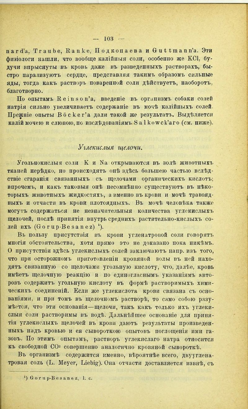 пагЛ'а, ТгаиЬе, Еапке, Подкопа ев а и &и11;тапп'а. Эти физіологи нашли, что вообще калійныя соли, особенно же КС1, бу- дучи впрыснуты въ кровь даже въ разведенныхъ растворахъ, бы- стро парализуютъ сердце, представляя такимъ образомъ сильные яды, тогда какъ растворъ поваренной соли дѣйствуетъ, наоборотъ. благотворно. По опытамъ Ееіп8 0п'а, введеніе въ организмъ собаки солей натрія сильно увеличиваетъ содержаніе въ мочѣ калійныхъ солей. Прежніе опыты Вбскег'а дали такой же результатъ. Выдѣляется каліймочею и слюною,по изслѣдованіямъ ваИсот^ск'аго (см. ниже). Углекислыл щелочи. Угольнокислыя соли К и На открываются въ золѣ животныхъ тканей нерѣдко, но происходятъ онѣ здѣсь большею частью вслѣд- ствіе сгаранія связанныхъ съ щелочами органическихъ кислотъ; впрочемъ, и какъ таковыя онѣ несомнѣнно существуютъ въ нѣко- торыхъ животныхъ жидкостяхъ, а именно въ крови и ыочѣ травояд- ныхъ и отчасти въ крови плотоядныхъ. Въ мочѣ человѣка также могутъ содержаться не незначительныя количества углекислыхъ щелочей, послѣ принятія внутрь среднихъ растительно-кислыхъ со- лей ихъ (Сто гир-Ве 8 а п ег) Въ пользу присутствія въ крови угленатровой соли говорятъ многія обстоятельства, хотя прямо это не доказано пока никѣмъ. Р присутствіи здѣсь углекислыхъ солей заключаютъ напр. изъ того, что при осторожномъ ііриготовленіи кровяной золы въ ней нахо- дятъ связанную со щелочами угольную кислоту, что, далѣе, кровь имѣетъ щелочную реакцію и по единогласнымъ указаніямъ авто- ровъ содержитъ угольную кислоту въ формѣ растворимыхъ хими- ческихъ соединеній. Если же углекислота крови связана съ осно- ваніями, и при томъ въ щелочномъ растворѣ, то само собою разу- мѣется, что эти основанія—щелочи, такъ какъ только ихъ углеки- слыя соли растворимы въ водѣ. Дальнѣйшее основаніе для приня- тая углекислыхъ щелочей въ крови даютъ результаты произведен- ныхъ надъ кровью и ея сывороткою опытовъ поглощенія ими га- зовъ. По этимъ опытамъ, растворъ углекислаго натра относится къ свободной С02 совершенно аналогично кровяной сывороткѣ. Въ организмѣ содержится именно, вѣроятнѣе всего, двууглена- тровая соль (Ь. Меуег, ЬіеЬі§). Она отчасти доставляется извнѣ, съ боги р-В е 8 а п е 2, 1. с.