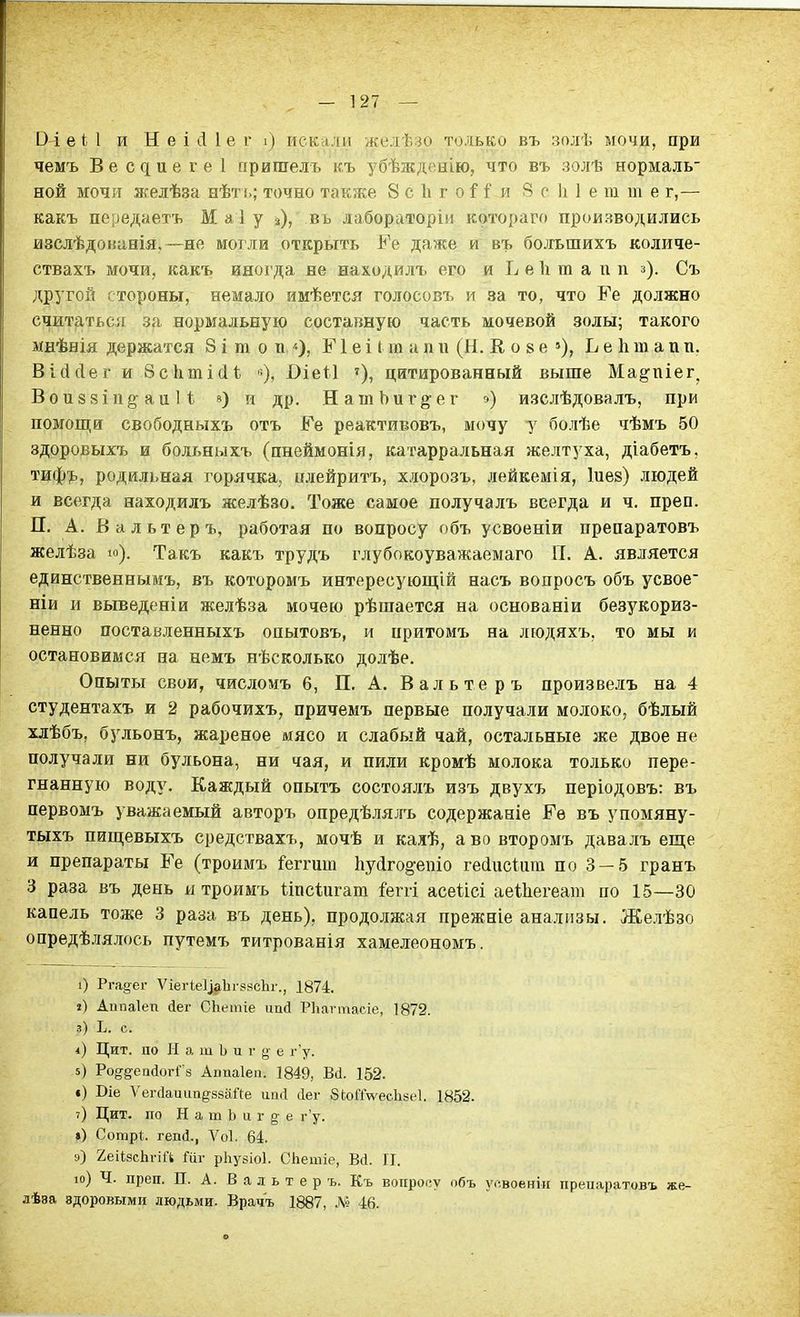 -127 — ОЛеі 1 и Н е і іі Іе г і) искади жедѣзо только въ золѣ мочи, при чемъ Вес^ие^е1 пришелъ къ убѣжденію, что въ золѣ нормаль- ной мочіт желѣза иѣть; точно также 8 с Ь г ои 8 с к 1 е т т е г,— какъ передаетъ Маіу а), въ лабораторіи котораго производились изслѣдонанія.—не могли открыть Ре даже я въ болъшихъ количе- ствахъ мочи, какъ иногда не находилъ его и Ь е 1і т а п п з). Съ дрЗ'гой стороны, немало имѣется голосовъ и за то, что Ге должно считаться за нормальную составную часть мочевой золы; такого мнѣнія держатся 8 і т о п Г1 е і ( ш а п и (Н. В, о 8 е »), Ь е 1і т а п п, Війсіег и 8с1іті(1і '=), Оіеіі цитированный выше Ма^піег^ Вои88Ііі§-аи И в) и др. НатЪиг§-ег ») изслѣдовалъ, при помощи свободныхъ отъ Ее реактивовъ, мочу у болѣе чѣмъ 50 здоровыхъ и бодьныхъ (пнеймонія, катарральная желтуха, діабетъ, тиф'іь, родильная горячка, шіейритъ, хлорозъ, лейкемія, Іиез) людей и всегда находилъ лселѣзо. Тоже самое получалъ всегда и ч. преп. П. А. В альтер ъ, работая по вопросу объ усвоеніи препаратовъ желѣза ю). Такъ какъ трудъ глубокоуважаемаго П. А. является единственнымъ, въ которомъ интересующій насъ вопросъ объ усвое ніи и выведеніи желѣза мочею рѣшается на основаніи безукориз- ненно поставленныхъ опытовъ, и притомъ на леодяхъ, то мы и остановимся на немъ нѣсколько долѣе. Опыты свои, числомъ 6, П. А. В а л ь те р ъ произвелъ на 4 студентахъ и 2 рабочихъ, причемъ первые получали молоко, бѣлый хлѣбъ, бульонъ, жареное мясо и слабый чай, остальные же двое не получали ни бульона, ни чая, и пили кромѣ молока только пере- гнанную воду. Каждый опытъ состоялъ изъ двухъ періодовъ: въ первомъ уважаемый авторъ опредѣляяъ содержаніе Ее въ упомяну- тыхъ пищевыхъ средствахъ, мочѣ и каяѣ, а во второмъ давалъ еще и препараты Ее (троимъ і'еггит Ііуйго^епіо гейисШт по 3 — 5 гранъ 3 раза въ день и троимъ Ііпсіигат іепі асеіісі аеіЬегеат по 15—30 капель тоже 3 раза въ день), продолжая прежніе анализы. Желѣзо опредѣлялось путемъ титрованія хаме.ігеономъ. і) Рга^ег ѴіегІе1]|іЬг?8сЬг., 1874. ») Аппаіеп сіег СЬетіе пай РЬагтасіе, 1872. з) Ь. с. і) Цит. по Н а ш Ь и г 5> е г'у. 5) Ро^ё^епсіогі^ з Апиаіеп. 1849, Віі. 152. •) Віе ѴегсІаиіш^взаПе ац(і йег бкоЙѴесІіяеІ. 1852. ?) Цит. по Н а т Ь и г ^ е г'у. ») Сотрі;. гепй., Ѵоі. 64. ») 2еіІ8сЬгіа Шг рііузіоі. СЬешіе, Віі. 11. іо) Ч. преп. П. А. В п л ь т е р ъ. Къ вопросу объ уовоеніи препаратовъ же- лѣва здоровыми людьми. Врачъ 1887, 46.