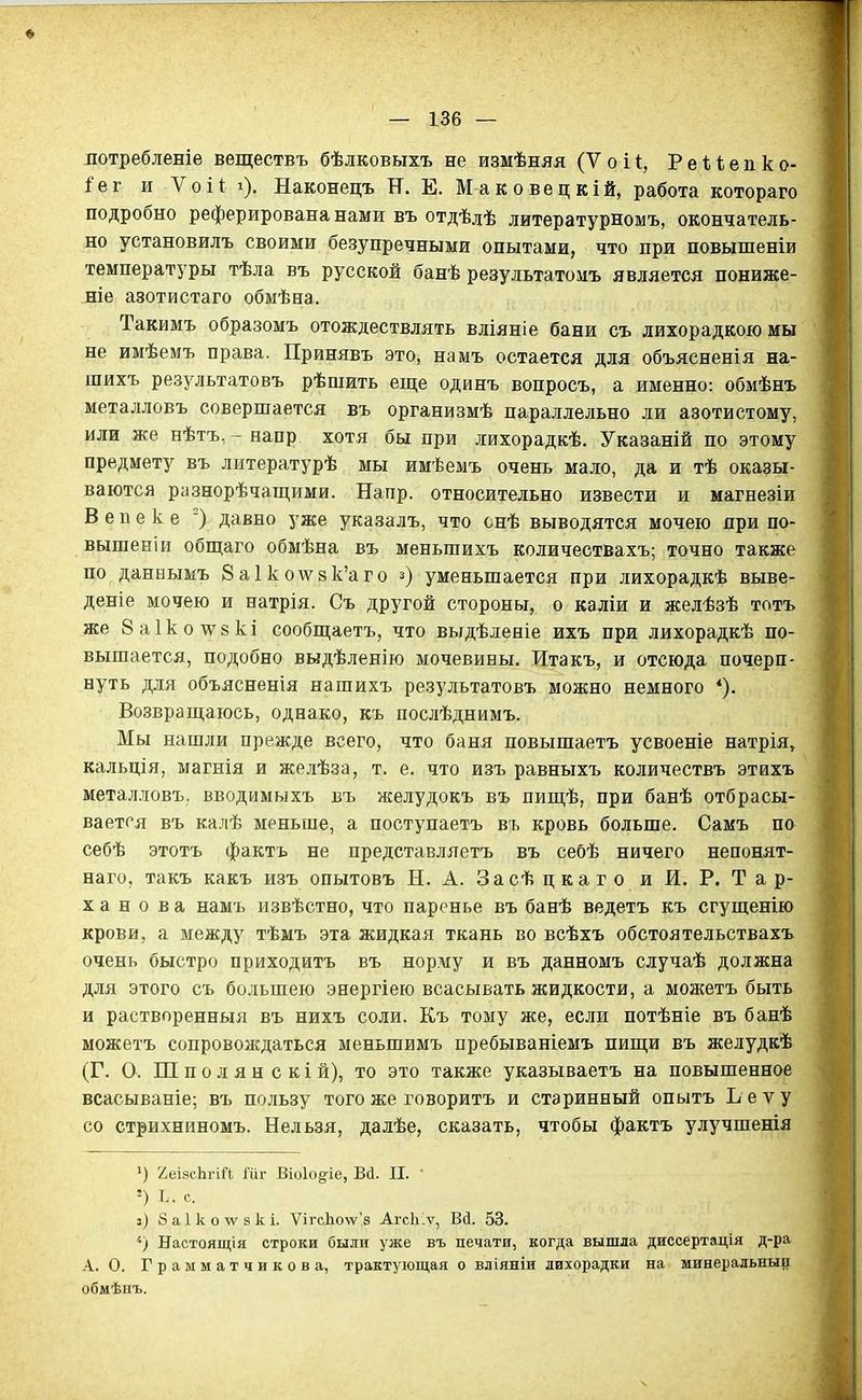 потребленіе веществъ бѣлковыхъ не измѣняя (V о і 1, Р е ѣ ѣ е п к о- іег и Ѵоіі і). Наконецъ И. Е. Маковецкій, работа котораго подробно реферирована нами въ отдѣлѣ литературномъ, окончатель- но установилъ своими безупречными опытами, что при повышеніи температуры тѣла въ русской банѣ результатомъ является пониже- те азотистаго обмѣна. Такимъ образомъ отождествлять вліяніе бани съ лихорадкою мы не имѣемъ права. Принявъ это, намъ остается для объясненія на- шихъ результатовъ рѣшить еще одинъ вопросъ, а именно: обмѣнъ металловъ совершается въ организмѣ параллельно ли азотистому, или же нѣтъ,-яапр хотя бы при лихорадкѣ. Указаній по этому предмету въ литературѣ мы имѣемъ очень мало, да и тѣ оказы- ваются разнорѣчащими. Напр. относительно извести и магнезіи В е п е к е ) давно уже указалъ, что снѣ выводятся мочею при по- вышен! и обш:аго обмѣна въ меньшихъ количествахъ; точно также по даннымъ 8а1ко^ѵ8к'аго з) уменьшается при лихорадкѣ выве- дете мочею и натрія. Съ другой стороны, о каліи и желѣзѣ тотъ же 8а1ко\ѵ8кі сообпі;аетъ, что выдѣленіе ихъ при лихорадкѣ по- вышается, подобно выдѣленію мочевины. Итакъ, и отсюда почерп- нуть для объясненія нашихъ результатовъ можно немного Возвращаюсь, однако, къ послѣднимъ. Мы нашли прежде всего, что баня повышаетъ усвоеніе натрія, кальція, магнія и желѣза, т. е. что изъ равныхъ количествъ этихъ металловъ. вводимыхъ въ желудокъ въ пищѣ, при банѣ отбрасы- вается въ ка.пѣ меньше, а поступаетъ въ кровь больше. Самъ по себѣ этотъ фактъ не представляетъ въ себѣ ничего непонят- наго, такъ какъ изъ опытовъ Н. А. За сѣ ц к а г о и И. Р. Т а р- X а н о в а намъ извѣстно, что паренье въ банѣ ведетъ къ сгущенію крови, а между тѣмъ эта жидкая ткань во всѣхъ обстоятельствахъ очень быстро приходитъ въ норму и въ данномъ случаѣ должна для этого съ большею энергіею всасывать жидкости, а можетъ быть и растворенный въ нихъ соли. Къ тому же, если потѣніе въ банѣ можетъ сопровождаться меньшимъ пребываніемъ пищи въ желудкѣ (Г. О. Ш п о л я н с к і й), то это также указываетъ на повышенное всасываніе; въ псиьзу того же говорить и старинный опытъ Ьеѵу со стрихниномъ. Нельзя, далѣе, сказать, чтобы фактъ улучшенія ^) 2еІ8сЬгіі1 Гііг Віоіодіе, Всі. П.  ') Ь. с. з) баіколѵзкі. ѴігсЬо\ѵ'8 АгсЫѵ, Вй. 53. Настоящія строки были уже въ печати, когда вышла диссертація д-ра А. О. Грамматчикова, трактующая о вліяніи лихорадки на минеральны^ обмѣнъ.