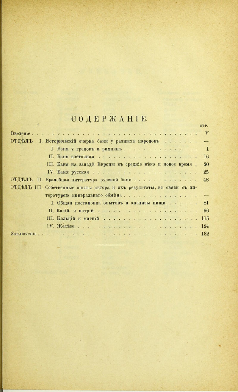 СОДЕРЖАНІЕ. СТР. Введеніе - У ОТД'ѢЛЪ I. йстори^ескій очеркъ бани у разныхъ народовъ — I. Баня у грековъ и римлянъ 1 II. Баня восточная . • 16 III. Баня на западѣ Европы въ средніе вѣка и новое время . 20 IV. Баня русская 25 ОТДЪЛЪ II. Врачебная литература русской бани 48 ОТДѢЛЪ ГІІ. Собственные опыты автора и ихъ результаты, въ связи съ ли- тературою минеральнаго обмѣна — I. Общая постановка опытовъ и анализы пищи 81 II. Калій и натрій 96 III. Кальцій и магній . 115 IV. Желѣзо 124 Заключеніе . • . . 132