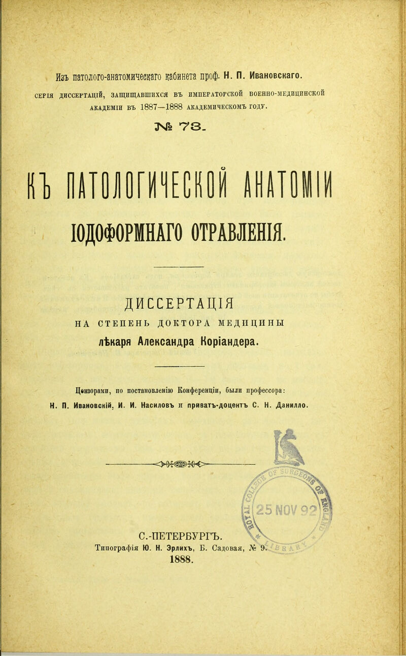 йзъ патолого-анатомическаго кабинета проф. Н. п. Ивановскаго. СЕРІЯ ДИССЕРТАЦІЙ, ЗАЩИЩАВШИХСЯ ВЪ ИМПЕРАТОРСКОЙ ВОЕННО-МЕДИЦИНСКОЙ АКАДЕМіи ВЪ 1887—1888 академическомъ году. ІОДОФОРМНАГО ОТРАВЛЕНЫ. ДИССЕРТАЦІЯ НА СТЕПЕНЬ ДОКТОРА МЕДИЦИНЫ лѣкаря Александра Коріандера. Цензорами, по постановленію Конференціи, были профессора: Н. П. Ивановскій, И. И. Насиловъ и приватъ-доцентъ С. Н. Данилло. 1888.