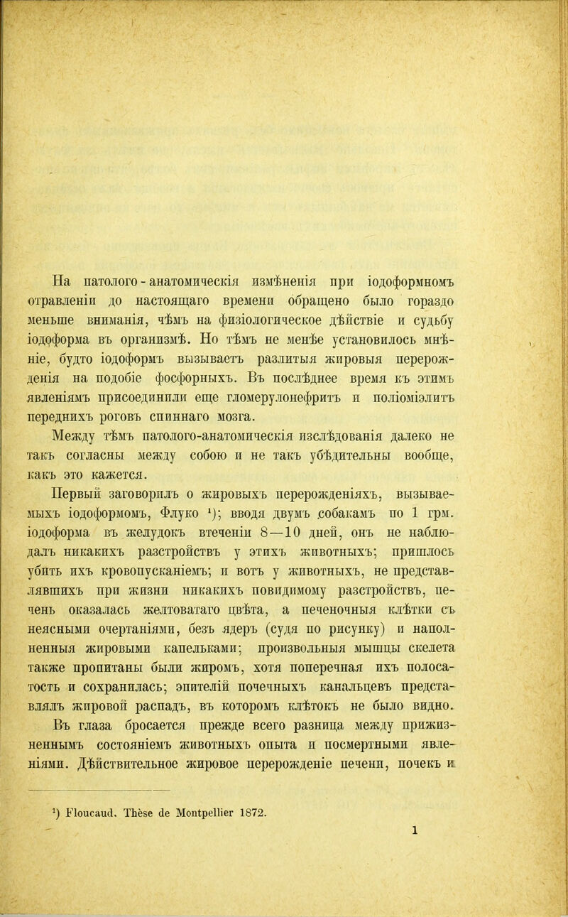 На патолого - анатомическія измѣненія при іодоформномъ отравлен! и до настоящаго времени обращено было гораздо меньше вниманія, чѣмъ на физіологическое дѣйствіе и судьбу іодоформа въ организмѣ. Но тѣмъ не менѣе установилось мнѣ- ніе, будто іодоформъ вызываетъ разлитыя жировыя перерож- денія на подобіе фосфорныхъ. Въ послѣднее время къ этимъ явленіямъ присоединили еще гломерулонефритъ ж поліоміэлитъ переднихъ роговъ спиннаго мозга. Между тѣмъ патолого-анатомическія лзслѣдованія далеко не такъ согласны между собою и не такъ убѣдительны вообще, какъ это кажется. Первый заговорилъ о жировыхъ перерожденіяхъ, вызывае- мыхъ іодоформомъ, Флуко вводя двумъ .собакамъ по 1 грм. іодоформа въ желудокъ втеченіи 8—10 дней, онъ не наблю- далъ никакихъ разстройствъ у этихъ животныхъ; пришлось убить ихъ кровопусканіемъ; и вотъ у животныхъ, не представ- лявшихъ при жизни никакихъ повидимому разстройствъ, пе- чень оказалась желтовагаго цвѣта, а печеночныя клѣтки съ неясными очертаніями, безъ ядеръ (судя по рисунку) и напол- ненныя жировыми капельками; произвольныя мышцы скелета также пропитаны были жиромъ, хотя поперечная ихъ полоса- тость и сохранилась; эпителій почечныхъ канальцевъ предста- влялъ жировой распадъ, въ которомъ клѣтокъ не было видно. Въ глаза бросается прежде всего разница между прижиз- неннымъ состояніемъ животныхъ опыта и посмертными явле- ніями. Дѣйствительное жировое перерожденіе печени, почекъ и. Еіоисаий. ТЬёзе іе Мопіреіііег 1872.