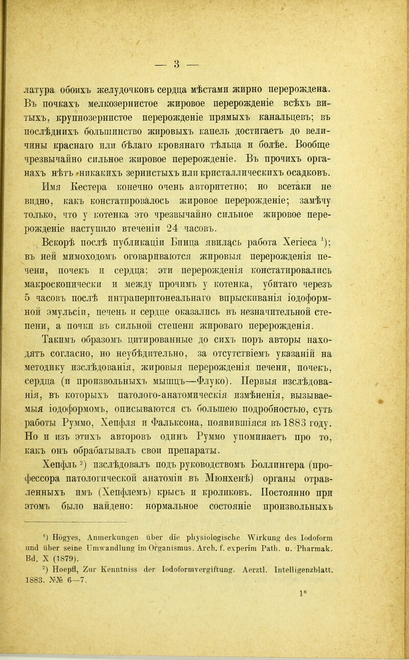 латура обоихъ желудочковъ сердца мѣстами жирно перерождена. Въ почкахъ мелкозернистое жировое перерожденіе всѣхъ ви- тыхъ, крупнозернистое перерожденіе прямыхъ канальцевъ; въ послѣднихъ большинство жировыхъ капель достигаетъ до вели- чины краснаго или бѣлаго кровянаго тѣльца и болѣе. Вообще чрезвычайно сильное жировое перерожденіе. Въ прочихъ орга- нахъ нѣтъ-никакихъ зернистыхъиликристаллическихъ осадковъ. Имя Кестера конечно очень авторитетно; но всетаки не видно, какъ констатировалось жировое перерожденіе; замѣчу только, что у котенка это чрезвычайно сильное жировое пере- рожденіе наступило втеченіи 24 часовъ. ; Вскорѣ послѣ публикаціи Бинца явилгісь работа Хегіеса ^); въ ней мимоходомъ оговариваются жировыя перерожденія пе- чени, почекъ и сердца; эти перерожденія констатировались макроскопически и между прочимъ у котенка, убитаго черезъ 5 часовъ послѣ интраперитонеальнаго впрыскиванія іодоформ- ной эмульсіи, печень и сердце оказались въ незначительной сте- пени, а почки въ сильной степени жироваго перерожденія. Такимъ образомъ цитированные до сихъ поръ авторы нахо- дятъ согласно, но неубѣдительно, за отсутствіемъ указаній на методику изслѣдованія, жировыя перерожденія печени, почекъ, сердца (и произвольныхъ мышцъ—Флуко). Первыя изслѣдова- нія, въ которыхъ патолого-анатомическія измѣненія, вызывае- мыя іодоформомъ, описываются съ большею подробностью, суть работы Руммо, Хепфля и Фальксона, появивпііяся въ1883 году. Но и изъ этихъ авторовъ одинъ Руммо упоминаетъ про то, какъ онъ обрабатывалъ свои препараты. Хепфль 2) изслѣдовалъ подъ руководствомъ Боллингера (про- фессора патологической анатоміи въ Мюнхенѣ) органы отрав- ленныхъ имъ (Хепфлемъ) крысъ и кроликовъ. Постоянно при этомъ было найдено: нормальное состояніе произвольныхъ М Нб§уез, Аптегкип§еп йЪег сііе р1іузіо1о§ізс1іе ѴѴігкип^ сіез ІоДо&гт ип(і йЬег зеіпе ІІт\ѵаік11ип§'іт Ог^іапізтиз. АгсЬ. Г. ехрегіт РаіЬ. и. РЬагтак. Вй. X (Т879). ) Ноерй, 2іи- Кеппіпізз сіег Іоіоіогтѵег^гіЛап^. Аеггіі. Іпіеііійеп/Ыаи, 1883. 6—7. 1*