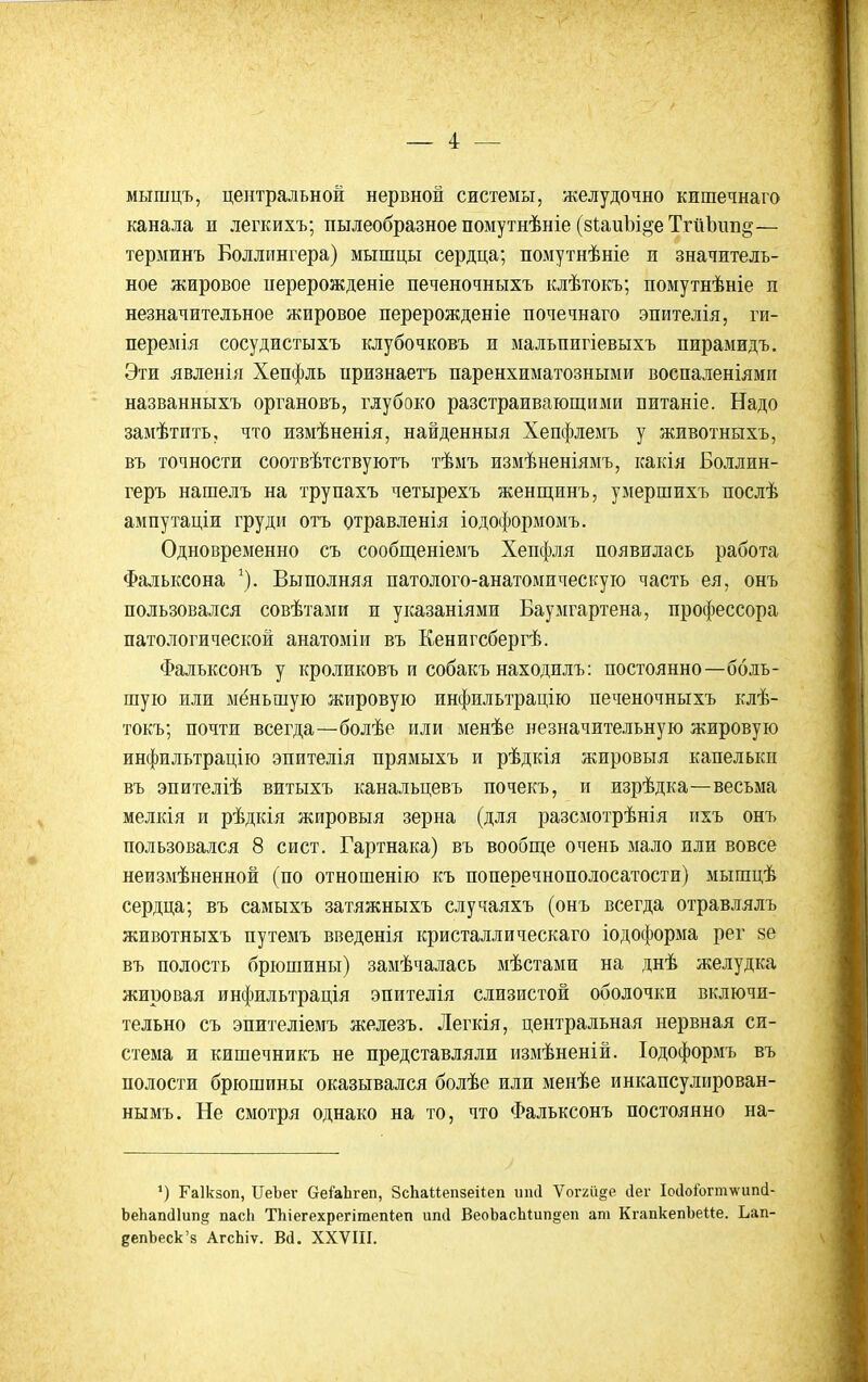 _ 4: — мышцъ, центральной нервной системы, желудочно кишечнаго канала и легкихъ; пылеобразное помутнѣніе (зииЫ^е ТгйЬіш^— терминъ Боллингера) мышцы сердца; помутнѣніе и значитель- ное жировое иерерожденіе печеночныхъ клѣтокъ; помутнѣніе п незначительное жировое перерожденіе почечнаго эпителія, ги- перемія сосудистыхъ клубочковъ и мальпигіевыхъ пирамидъ. Эти явленія Хепфль нризнаетъ паренхиматозными воспаленіямп названныхъ органовъ, глубоко разстраивающими питаніе. Надо замѣтить, что измѣненія, найденныя Хепфлемъ у животныхъ, въ точности соотвѣтствуютъ тѣмъ измѣненіямъ, какія Боллин- геръ нашелъ на трупахъ четырехъ женщинъ, умершихъ послѣ ампутаціи груди отъ отравленія іодоформомъ. Одновременно съ сообпденіемъ Хепфля появилась работа Фальксона ^). Выполняя патолого-анатомическую часть ея, онъ пользовался совѣтами и указаніями Баумгартена, профессора патологической анатоміи въ Кенигсбергѣ. Фалъксоиъ у кроликовъ и собакъ находилъ: постоянно—боль- шую или мёньшую жировую инфильтрацію печеночныхъ клѣ- токъ; почти всегда—болѣе или менѣе незначительную жировую инфильтрацію эпителія прямыхъ и рѣдкія жировыя капельки въ эпителіѣ витыхъ канальцевъ почекъ, и изрѣдка—весьма мелкія и рѣдкія жировыя зерна (для разсмотрѣнія пхъ онъ пользовался 8 сист. Гартнака) въ вообще очень мало или вовсе неизмѣненной (по отношенію къ поперечнополосатости) мышцѣ сердца; въ самыхъ затяжныхъ случаяхъ (онъ всегда отравлялъ животныхъ путемъ введенія кристаллическаго іодоформа рег 8е въ полость брюшины) замѣчалась мѣстами на днѣ желудка жировая инфильтрація эпителія слизистой оболочки включи- тельно съ эпителіемъ железъ. Легкія, центральная нервная си- стема и кишечникъ не представляли измѣненій. Іодоформъ въ полости брюшины оказывался болѣе или менѣе инкапсулирован- нымъ. Не смотря однако на то, что Фальксонъ постоянно на- ') Гаікзоп, ПеЪег СгеіаЬгеп, ЗсІіаМепзеііеп тні Ѵоггіі^е сіег Іосіо&гтѵипсі- Ье1іап(]1ип,^ пасЬ ТЬіегехрегітепіеп ипіі ВеоЬасЬШп^еп ат КгапкепЪеИе. Ьап- депЬеск'з АгсЬіѵ. Вй. XXVIII.
