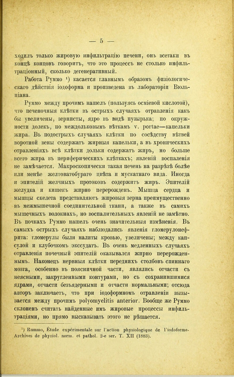 ходилъ только жировую инфильтрацію печени, онъ всетаки въ концѣ концовъ говорить, что это процессъ не столько инфиль- траціонный, сколько дегенеративный. Работа Руммо касается главнымъ образомъ физіологиче- скаго дѣйствія іодоформа и произведена въ лабораторіи Віоль- піана. Руммо между прочимъ нашелъ (пользуясь осміевой кислотой), что печеночныя клѣтки въ острыхъ случаяхъ отравленія какъ бы увеличены, зернисты, ядро въ видѣ пузырька; по окруж- ности долекъ, по междольковымъ вѣткамъ ѵ. рогіае—капельки жира. Въ подострыхъ случаяхъ клѣтки по сосѣдству вѣтвей воротной вены содержать жирныя капельки, а въ хроническихъ отравленіяхъ всѣ клѣтки дольки содержать жиръ, но больше всего жира въ периферическихъ клѣткахъ; явленій воспаленія не замѣчается. Макроскопически такая печень на разрѣзѣ болѣе пли менѣе желтоватобураго цвѣта и мускатнаго вида. Иногда и эпителій желчныхъ протоковъ содержитъ жиръ. Эпитедій желудка и кишекъ жирно перерожденъ. Мышца сердца и мышцы скелета представляютъ жировыя зерна преимущественно въ межмышечной соединительной ткани, а также въ самихъ мышечныхъ волокнахъ, но воспалительныхъ явленій не замѣтно. Въ почкахъ Руммо нашелъ очень значительныя измѣненія. Въ самыхъ острыхъ случаяхъ наблюдались явленія гломерулонеф- рита: гломеруды были налиты кровью, увеличены; между кап- сулой и клубочкомъ экссудатъ. Въ очень медленныхъ случаяхъ отравленія почечный эпителій оказывался жирно перерожден- нымъ. Наконецъ нервныя клѣтки переднихъ столбовъ спиннаго мозга, особенно въ поясничной части, являлись отчасти съ неясными, закругленными контурами, но съ сохранившимися ядрами, отчасти безъядерными и отчасти нормальными; отсюда авторъ заключаетъ, что при іодоформномъ отравленіи вызы- вается между прочимъ роіуошуеііііз апіегіог. Вообще же Руммо склоненъ считать найденные имъ жировые процессы инфиль- траціями, но прямо высказывать этого не рѣшается. Китгао, Еіисіе ехрёгітепЫе зиг Гасііоп рЬузіоІодідие (1е Гіосіоіогте. АгсЬіѵез йе рЬузіоІ. погт. еі раіЬоІ. 2-е зег. Т. XII (1883).