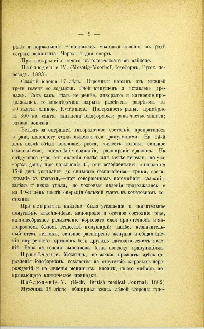 раны и нормальной і° появились мозговыя явлеыія въ родѣ остраго менингита. Черезъ 4 дня смерть. При вскрытіи ничего патологическаго не найдено. Наблюденіе IV. (Мо8е1:1§-Моог11оГ, Іодоформъ, Русск. пе- реводъ. 1883). Слабый юноша 17 лѣтъ. Огромный нарывъ отъ нижней трети голени до лодыжки. Гной выпущенъ и вставленъ дре- нажъ. Такъ какъ, тѣмъ не менѣе, лихорадка и нагноеніе про- должались, то впослѣдствіи нарывъ разсѣченъ разрѣзомъ въ 40 сантм. длиною. Еѵі(іетеііІ. Поверхность раны, примѣрно въ 300 кв. сантм. запылена іодоформомъ; рана частью зашита; ватная повязка. Вслѣдъ за операціей лихорадочное состояніе прекратилось и рана понемногу стала выполняться грануляціями. На 14-й день послѣ обѣда появилась рвота, тяжесть головы, сильное безпокойство, потемнѣніе сознанія, расширеніе зрачковъ. На слѣдующее утро эти явленія болѣе или менѣе исчезли, но уже черезъ день, при повышеніи Г, они возобновились и ночью на 17-й день усилились до сильнаго безпокойства—крики, соска- киваніе съ кровати,—при совершенномъ потемнѣніи сознанія; затѣмъ і вновь упала, но мозговыя явленія продолжались и на 19-й день послѣ операціи больной умеръ въ коматозномъ со- стояніи. При вскрытіи найдено было утолщеніе и значительное помутнѣніе агасішоісіеае, малокровіе и отечное состояніе ріае, кашицеобразное размягченіе корковаго слоя при отечномъ и ма- локровномъ бѣломъ веществѣ полушарій; далѣе, незначитель- ный отекъ легкихъ, сильное расширеніе желудка и общая ане- мія внутреннихъ органовъ безъ другихъ патологическихъ явле- ній. Рана на голени выполнена была повсюду грануляціями. Примѣчаніе. Мозетигъ, не желая признать здѣсь от- равленія іодоформомъ, ссылается на отсутствіе жировыхъ пере- рожденій и на явленія менингита, вполнѣ, по его мнѣнію, по- крывающаго клиническіе припадки. Наблюденіе V. (Веек, ВгШвІі тесИсаІ ^ои^па1. 1882) Мужчина 38 лѣтъ; обширная ожога лѣвой стороны туло-