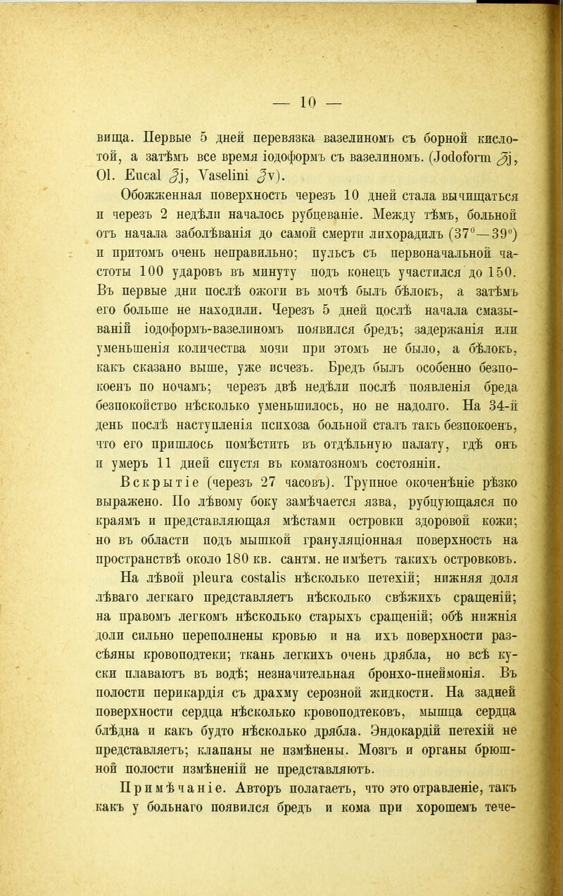 вища. Первые 5 дней перевязка вазелиномъ съ борной кисло- той, а затѣмъ все время іодоформъ съ вазелиномъ. (^о(1оіо^п1 ^і, 01. Еисаі ^], Ѵазеііпі ^ѵ). Обожженная поверхность черезъ 10 дней стала вычищаться и черезъ 2 недѣлн началось рубцеваніе. Между тѣмъ, больной отъ начала заболѣванія до самой смерти лихорадилъ (37°—39°) и притомъ очень неправильно; пульсъ съ первоначальной ча- стоты 100 ударовъ въ минуту подъ конецъ участился до 150. Въ первые дни послѣ ожоги въ мочѣ былъ бѣлокъ, а затѣмъ его больше не находили. Черезъ 5 дней послѣ начала смазы- ваній іодоформъ-вазелиномъ появился бредъ; задержанія или уменьшенія количества мочи при этомъ не было, а бѣлокъ, какъ сказано выше, уже исчезъ. Бредъ былъ особенно безпо- коенъ по ночамъ; черезъ двѣ недѣли послѣ появленія бреда безпокойство нѣсколько уменьшилось, но не надолго. На 34-й день послѣ наступленія психоза больной сталъ такъ безпокоенъ, что его пришлось помѣстить въ отдѣльную палату, гдѣ онъ и умеръ 11 дней спустя въ коматозномъ состояніи. Вскрытіе (черезъ 27 часовъ). Трупное окоченѣніе рѣзко выражено. По лѣвому боку замѣчается язва, рубцующаяся по краямъ и представляющая мѣстами островки здоровой кожи; но въ области подъ мышкой грануляціонная поверхность на просгранствѣ около 180 кв. сантм. не имѣетъ такихъ островковъ. На лѣвой ріеига С08Іа1І8 нѣсколько петехій; нижняя доля лѣваго легкаго представляетъ нѣсколько свѣжихъ сращеній; на правомъ легкомъ нѣсколько старыхъ сращеній; обѣ нижнія доли сильно переполнены кровью и на ихъ поверхности раз- сѣяны кровоподтеки; ткань легкихъ очень дрябла, но всѣ ку- ски плаваютъ въ водѣ; незначительная бронхо-пнеймонія. Въ полости перикардія съ драхму серозной жидкости. На задней поверхности сердца нѣсколько кровоподтековъ, мышца сердца блѣдна и какъ будто нѣсколько дрябла. Эндокардій петехій не представляетъ; клапаны не измѣнены. Мозгъ и органы брюш- ной полости измѣненій не представляютъ. Примѣчаніе. Авторъ полагаегь, что этоотравленіе, такъ какъ у больнаго появился бредъ и кома при хорошемъ тече-
