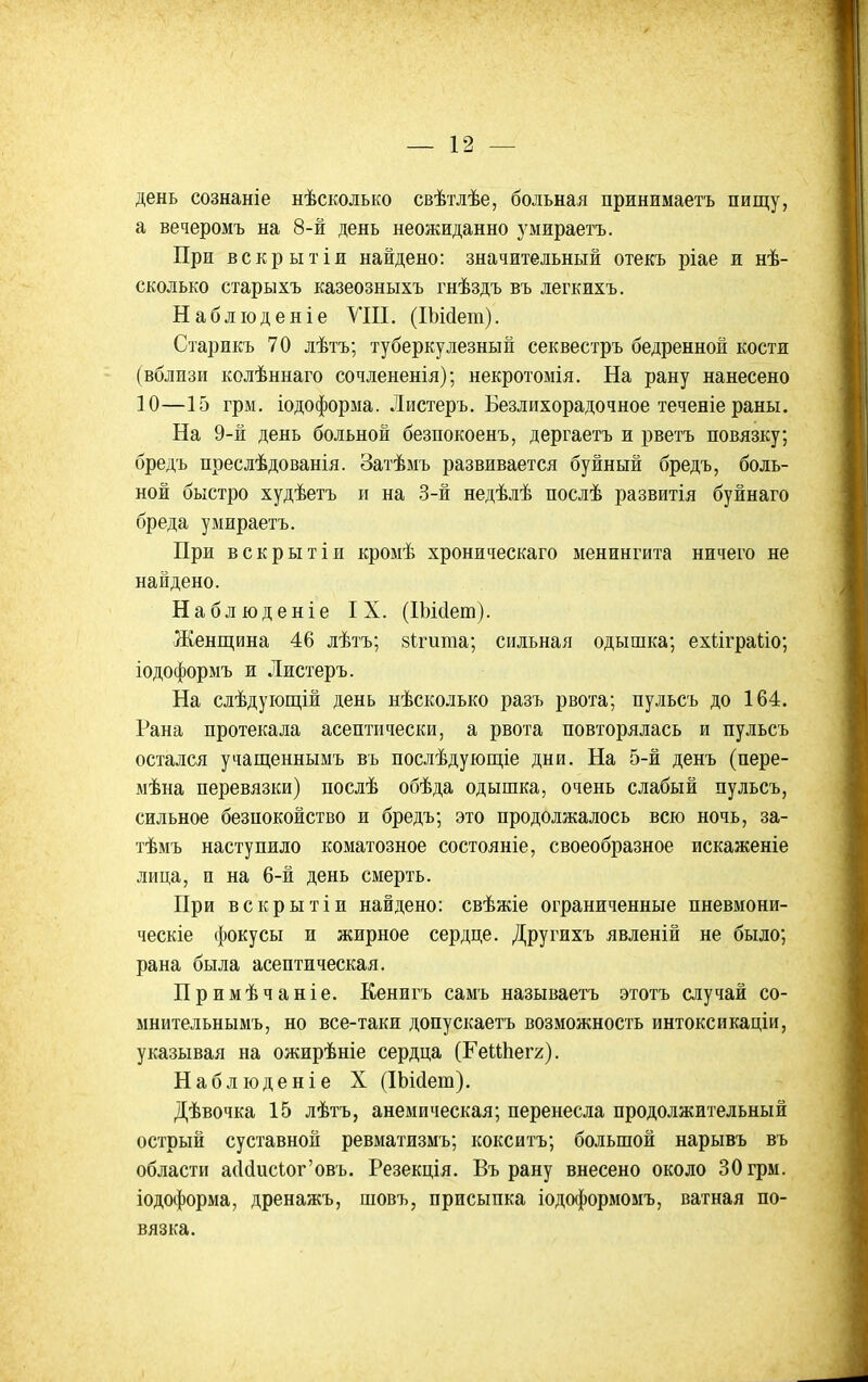 день сознаніе нѣсколько свѣтлѣе, больная принимаетъ пищу, а вечеромъ на 8-й день неожиданно умираетъ. При вскрытіи найдено: значительный отекъ ріае и нѣ- сколько старыхъ казеозныхъ гнѣздъ въ легкихъ. Набліоденіе УШ. (ІЪМет). Старикъ 70 лѣтъ; туберкулезный секвестръ бедренной кости (вблизи колѣннаго сочлененія); некротомія. На рану нанесено 10—15 грм, іодоформа. Листеръ. Безлихорадочное теченіе раны. На 9-й день больной безпокоенъ, дергаетъ и рветъ повязку; бредъ преслѣдованія. Затѣмъ развивается буйный бредъ, боль- ной быстро худѣетъ и на 3-й недѣлѣ послѣ развитія буйнаго бреда умираетъ. При вскрытіи кромѣ хроническаго менингита ничего не найдено. Наблюденіе IX. (Шйет). Женщина 46 лѣтъ; вігита; сильная одышка; ехііграііо; іодоформъ и Листеръ. На слѣдуіощій день нѣсколько разъ рвота; пульсъ до 164. Рана протекала асептически, а рвота повторялась и пульсъ остался учащеннымъ въ послѣдующіе дни. На 5-й денъ (пере- мѣна перевязки) послѣ обѣда одышка, очень слабый пульсъ, сильное безпокойство и бредъ; это продолжалось всю ночь, за- тѣмъ наступило коматозное состояніе, своеобразное искаженіе лица, и на 6-й день смерть. При вскрытін найдено: свѣжіе ограниченные пневмони- ческіе фокусы и жирное сердце. Другихъ явленій не было; рана была асептическая. Примѣчаніе. Кенигъ самъ называетъ этотъ случай со- мнительнымъ, но все-таки допускаетъ возможность интоксикаціи, указывая на ожирѣніе сердца (ГеиЬегг). Наблюденіе X (ІЬісІет). Дѣвочка 15 лѣтъ, анемическая; перенесла продолжительный острый суставной ревматизмъ; кокситъ; большой нарывъ въ области а(1(1исіог'овъ. Резекція. Въ рану внесено около 30 грм. іодоформа, дренажъ, шовъ, присыпка іодоформомъ, ватная по- вязка.