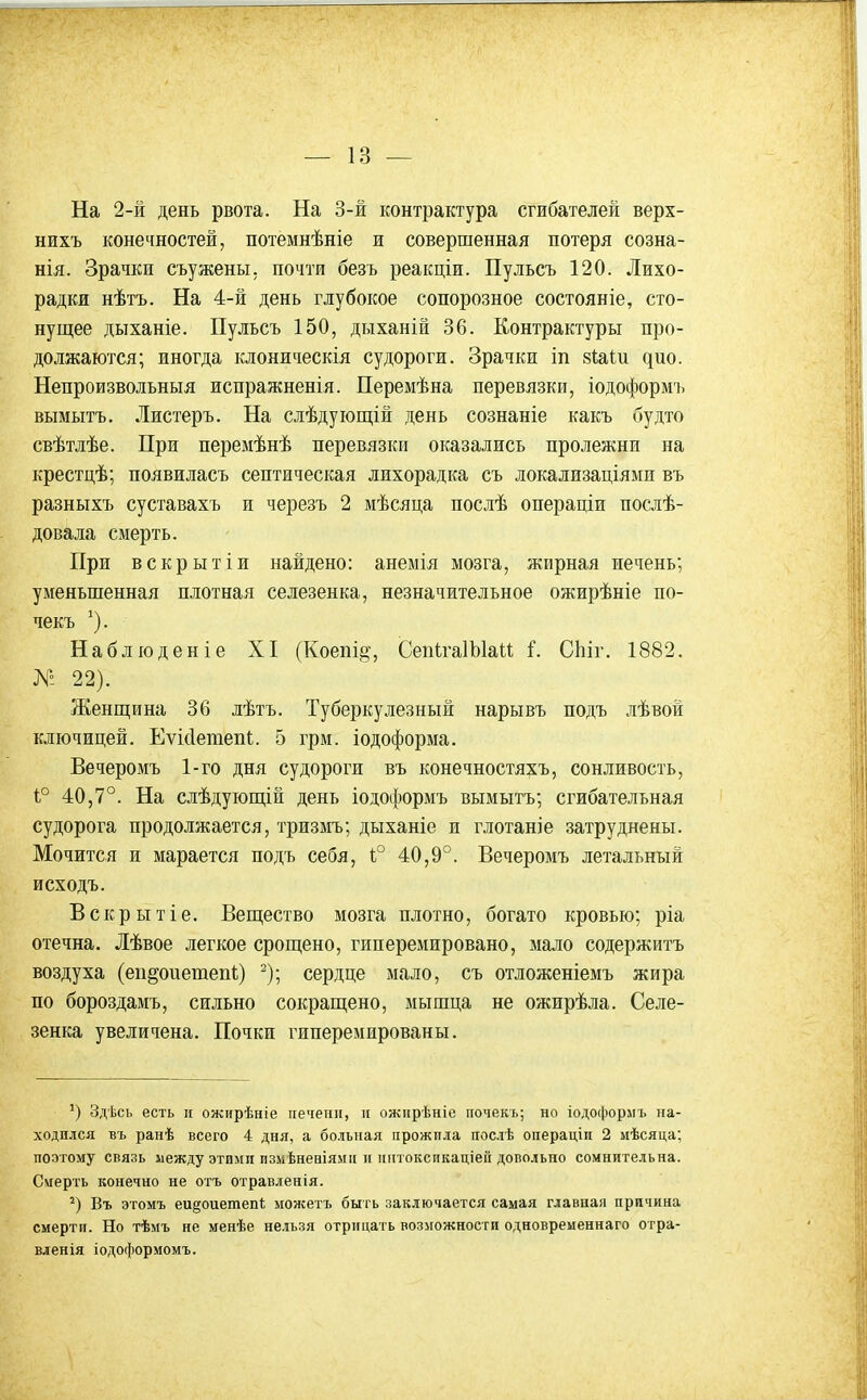 На 2-й день рвота. На 3-й контрактура сгибателей верх- нихъ конечностей, потемнѣніе и совершенная потеря созна- нія. Зрачки съужены. почти безъ реакціи. Пульсъ 120. Лихо- радки нѣтъ. На 4-й день глубокое сопорозное состояніе, сто- нущее дыханіе. Пульсъ 150, дыханій 36. Контрактуры про- должаются; иногда клоническія судороги. Зрачки іп 8І;аІи дно. Непроизвольный испражненія. Перемѣна перевязки, іодоформъ вымыть. Листеръ. На слѣдуіощій день сознаніе какъ будто свѣтлѣе. При перемѣнѣ перевязки оказались пролежни на крестцѣ; появилась септическая лихорадка сь локализаціями въ разныхъ суставахъ и черезъ 2 мѣсяца послѣ операціи послѣ- довала смерть. При вскрытіи найдено: анемія мозга, жирная печень; уменьшенная плотная селезенка, незначительное ожирѣніе по- чекъ ^). Набліоденіе XI (Коепіі^, СепІгаІЫаи і. СЬіг. 1882. № 22). Женщина 36 лѣтъ. Туберкулезный нарывь подъ лѣвой ключицей. Еѵісіетепі. 5 грм. іодоформа. Вечеромъ 1-го дня судороги въ конечностяхъ, сонливость, 1° 40,7°. На слѣдующіп день іодоформъ вымыть; сгибательная судорога продолжается, тризмъ; дыханіе и глотаніе затруднены. Мочится и марается подъ себя, 1° 40,9°. Вечеромъ летальный исходъ. Вскрытіе. Вещество мозга плотно, богато кровью; ріа отечна. Лѣвое легкое срощено, гиперемировано, мало содержитъ воздуха (еп^оиеиаепк) ^); сердце мало, съ отложеніемъ жира по бороздамъ, сильно сокращено, мышца не ожирѣла. Селе- зенка увеличена. Почки гиперемированы. Здѣсь есть п ожирѣніе печени, и ожирѣніе почекь; но іодоформъ на- ходился въ ранѣ всего 4 дня, а больная прожила послѣ операцін 2 мѣсяца; поэтому связь иежду этими пзмѣнеаіямп и иіітоксикаціей довольно сомнительна. Смерть конечно не отъ отравленія. Въ этомъ еи^оиетепі можетъ быть заключается самая главная причина смерти. Но тѣмъ не менѣе нельзя отрицать возможности одновременнаго отра- вленія іодоформомъ.