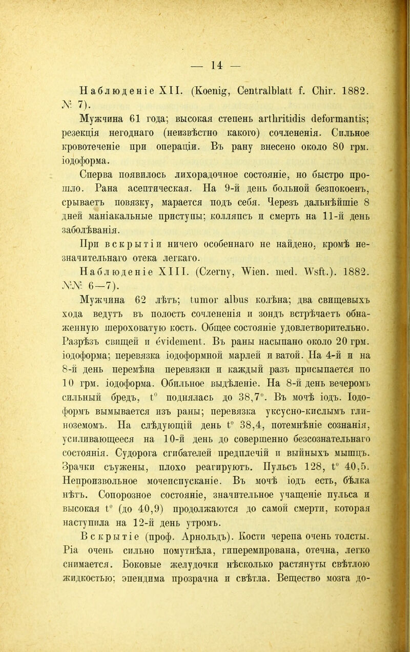 Н аблюд еніе XII. (Коепі^, СепІгаІЫаи Г. СМг. 1882. № 7). Мужчина 61 года; высокая степень аг1:1ігііі(іІ8 (іе^огтап1;І8; резекція негоднаго (неизвѣстно какого) сочлененія. Сильное кровотеченіе при операціи. Въ рану внесено около 80 грм. іодоформа. Сперва появилось лихорадочное состояніе, но быстро про- шло. Рана асептическая. На 9-й день больной безпокоенъ, срываетъ повязку, марается подъ себя. Черезъ дальнѣйшіе 8 дней маніакальные приступы; колляпсъ и смерть на 11-й день заболѣванія. При вскрытіи ничего особеннаго не найдено, кромѣ не- значительнаго отека легкаго. Наблюденіе XIII. (Сгегпу, ѴѴіеп. тей. ДѴзЛ.). 1882. 6-7). Мужчина 62 лѣтъ; Іитог аІЪиз колѣна; два свищевыхъ хода ведутъ въ полость сочлененія и зондъ встрѣчаетъ обна- женную шероховатую кость. Общее состояніе удовлетворительно. Разрѣзъ свищей и ёѵісіешепі. Въ раны насыпано около 20 грм. іодоформа; перевязка іодоформной марлей и ватой. На 4-й и на 8-й день перемѣна перевязки и каждый разъ присыпается по 10 грм. іодоформа. Обильное выдѣленіе. На 8-й день вечеромъ сильный бредъ, I поднялась до 38,7. Въ мочѣ іодъ. Іодо- формъ вымывается изъ раны; перевязка уксусно-кислымъ гли- ноземомъ. На слѣдующій день 38,4, потемнѣніе сознанія, усиливающееся на 10-й день до совершенно безсознательнаго состоянія. Судорога сгибателей предплечій п выйныхъ мышцъ. Зрачки съужены, плохо реагируютъ. Пульсъ 128, Г 40,5. Непроизвольное мочепспусканіе. Въ мочѣ іодъ есть, бѣлка нѣтъ. Сопорозное состояніе, значительное учащеніе пульса и высокая Г (до 40,9) продолжаются до самой смерти, которая наступила на 12-й день утромъ. Вскрытіе (проф. Арнольдъ). Кости черепа очень толсты. Ріа очень сильно помутнѣла, гиперемирована, отечна, легко снимается. Боковые желудочки нѣсколько растянуты свѣтлою жидкостью; эпендима прозрачна и свѣтла. Вещество мозга до-