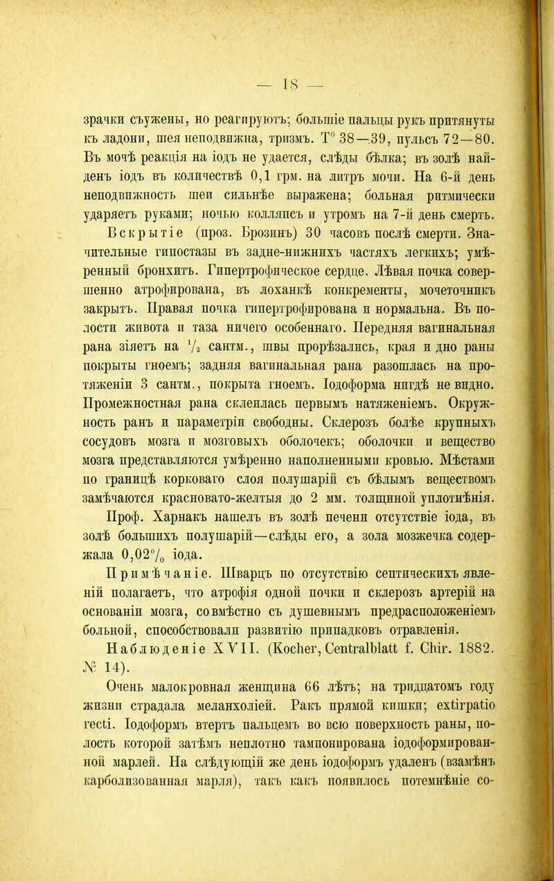 зрачки съужены, но реагируютъ; большіе пальцы рукъ притянуты къ ладони, шея неподвижна, тризмъ. 38—39, пульсъ 72—80. Въ мочѣ реакція на іодъ не удается, слѣды бѣлка; въ золѣ най- денъ іодъ въ количествѣ 0,1 грм. на литръ мочи. На 6-й день неподвижность шеи сильнѣе выражена; больная ритмически ударяетъ руками; ночью колляпсъ и утромъ на 7-й день смерть. Вскрытіе (проз. Брозинъ) 30 часовъ послѣ смерти. Зна- чительные гипостазы въ задне-нижнихъ частяхъ легкихъ; умѣ- ренный бронхитъ. Гипертрофическое сердце. Лѣвая почка совер- шенно атрофирована, въ лоханкѣ конкременты, мочеточникъ закрытъ. Правая почка гипертрофирована и нормальна. Въ по- лости живота и таза ничего особеннаго. Передняя вагинальная рана зіяетъ на Ѵг сантм., швы прорѣзались, края и дно раны покрыты гноемъ; задняя вагинальная рана разошлась на про- тяженіи 3 сантм., покрыта гноемъ. Іодоформа нигдѣ невидно. Промежностная рана склеилась первымъ натяженіемъ. Окруж- ность ранъ и параметріи свободны. Склерозъ болѣе крупныхъ сосудовъ мозга и мозговыхъ оболочекъ; оболочки и вещество мозга представляются умѣренно наполненными кровью. Мѣстами по границѣ корковаго слоя полушарій съ бѣлымъ веш;ествомъ замѣчаются красновато-желтыя до 2 мм. толщиной уплотнѣнія. Проф. Харнакъ нашелъ въ золѣ печени отсутствіе іода, въ золѣ большихъ полушарій—слѣды его, а зола мозжечка содер- жала 0,027о іода. Примѣчаніе. Шварцъ по отсутствію септическихъ явле- ній полагаетъ, что атрофія одной почки и склерозъ артерій на основаніи мозга, совмѣстно съ душевнымъ предрасположеніемъ больной, способствовали развитію припадковъ отравленія. Наблюденіе ХУП. (Косііег, СепІгаІЫаи I СЬіг. 1882. № 14). Очень малокровная женщина 66 лѣтъ; на тридцатомъ году жизни страдала меланхоліей. Ракъ прямой кишки; ехііграііо гесіі. Іодоформъ втертъ пальцемъ во всю поверхность раны, по- лость которой затѣмъ неплотно тампонирована іодоформирован- ной марлей. На слѣдующій же день іодоформъ удаленъ (взамѣнъ карболизованная марля), такъ какъ появилось потемнѣніе со-