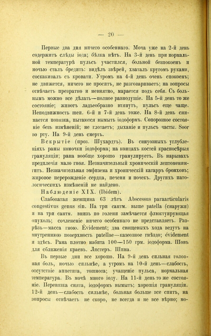 Первые два дня ничего особеннаго. Моча уже на 2-й день содержитъ слѣды іода; бѣлка нѣтъ. На 3-й день при нормаль- ной температурѣ пулъсъ участился, больной безпокоенъ и ночью сталъ бредить: видѣлъ звѣрей, хваталъ кругомъ рукамп, соскакивалъ съ кровати. Утромъ на 4-й день очень спокоенъ; не движется, ничего не проситъ, не разговариваетъ; на вопросы отвѣчаетъ превратно и невнятно, марается подъ себя. Съ боль- нымъ можно все дѣлать—полное равнодушіе. На 5-й день то же состояніе; животъ ладьеобразно втяеутъ, пульсъ еще чаще. Неподвижность шеи. 6-й и 7-й день тоже. На 8-й день сни- мается повязка, пытаются вымыть іодое|)ормъ. Сопорозное состоя- ніе безъ измѣненій; не глотаетъ; дыханіе и пульсъ часты. 8оог во рту. На 9-й день смерть. Вскрытіе (проз. Шухардтъ). Въ синуозныхъ углубле- иіяхъ раны комочки іодоформа; на концахъ костей красносѣрыя грануляціи; рана вообще хорошо гранулируетъ. Въ нарывахъ предплечія мало гноя. Незначительный хроническій лептоменин- гитъ. Незначительная эмфизема и хроническій катарръ бронховъ; жировое перерожденіе сердца, печени и почекъ. Другихъ пато- логи ческихъ измѣненій не найдено. Наблюденіе XIX. (Шсіет). Слабоватая женщина 63 лѣтъ АЬйсеззпз рагаагіісиіагіз соп^езііѵиз ^епиз зіп. На три сантм. выше раіеііа (снаружи) л на три сантм. внизъ по голени замѣчается флюктуирующая опухоль; сочлененіе ничего особеннаго не представляетъ. Раз- рѣзъ—масса гною. ЕѵісіетепІ:; два свищевыхъ хода ведутъ на внутреннюю поверхность раіеііае—казеозное гнѣздо; ёѵійетепі я здѣсь. Рана плотно набита 100—150 грм. іодоформа. Шовъ для сближенія краевъ. Листеръ. Шина. Въ первые дни все хорошо. На 9-н день сильная голов- ная боль, ночью спльнѣе, а утромъ на 10-й день—слабость, отсутствіе аппетита, тошнота; учащеніе пульса, нормальная температура. Въ мочѣ много іоду. На 11-и день то же состоя- ніе. Перевязка снята, іодоформъ вымытъ; хорошія грануляціи. 12-й день—слабость сильнѣе, больная больше все спитъ, на вопросы отвѣчаетъ не скоро, не всегда и не все вѣрно; мо-