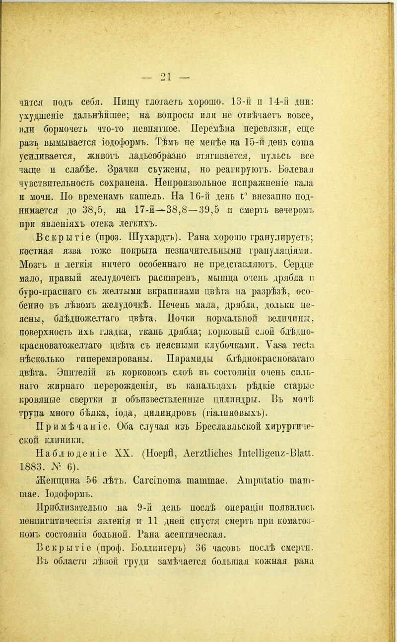 чЕтся подъ себя. Пищу глотаетъ хорошо. 13-й и 14-іі дни: ухудшеніе дальнѣйшее; на вопросы или не отвѣчаетъ вовсе, или бормочетъ что-то невнятное. Перемѣна перевязки, еще разъ вымывается іодоформъ. Тѣмъ не менѣе на 15-й день сота усиливается, животъ ладьеобразно втягивается, пульсъ все чаще и слабѣе. Зрачки съужены, но реагируютъ. Болевая чувствительность сохранена. Непроизвольное испражненіе кала и мочи. По временамъ кашель. На 16-й день V внезапно под- нимается до 38,5, на 17-1—38,8—39,5 и смерть вечеромъ при явленіяхъ отека легкихъ. і В с к р ы т і е (проз. Шухардтъ). Рана хорошо гранулируетъ; костная язва тоже покрыта незначительными грануляціяліи. Мозгъ и легкія ничего особеннаго не представляютъ. Сердце мало, правый желудочекъ расширенъ, мышца очень дрябла и буро-краснаго съ желтыми вкрапинами цвѣта на разрѣзѣ, осо- бенно въ лѣвомъ желудочкѣ. Печень мала, дрябла, дольки не- ясны, блѣдножелтаго цвѣта. Почки нормальной величины, поверхность ихъ гладка, ткань дрябла; корковый слой блѣдно- красноватожелтаго цвѣта съ неясными клубочками. Ѵаза гесиі нѣсколько гиперемированы. Пирамиды блѣднокрасноватаго цвѣта. Эпителій въ корковомъ слоѣ въ состояніи очень силь- наго жирнаго нерерожденія, въ канальцахъ рѣдкіе старые кровяные свертки и объизвествленные цилиндры. Въ мочіі трупа много бѣлка, іода, цилиндровъ (гіалиновыхъ). Примѣчаніе. Оба случая изъ Бреславльской хирургиче- ской клиники. Наблюденіе XX. (Ноерй, АеггШсІіей 1п1;еШ§еи2-В1аи. 1883. Я- 6). Женщина 56 лѣтъ. Сагсіпота таштае. АшриІаЬіо таш- шае. Іодоформъ. Приблизительно на 9-й день послѣ операціи появились менингитическія явленія и 11 дней спустя смерть при коматоз- номъ состояніи больной. Рана асептическая. Вскрытіе (проф. Боллингеръ) 36 часовъ послѣ смерти. Въ области лѣвой груди замѣчается большая кожная рана