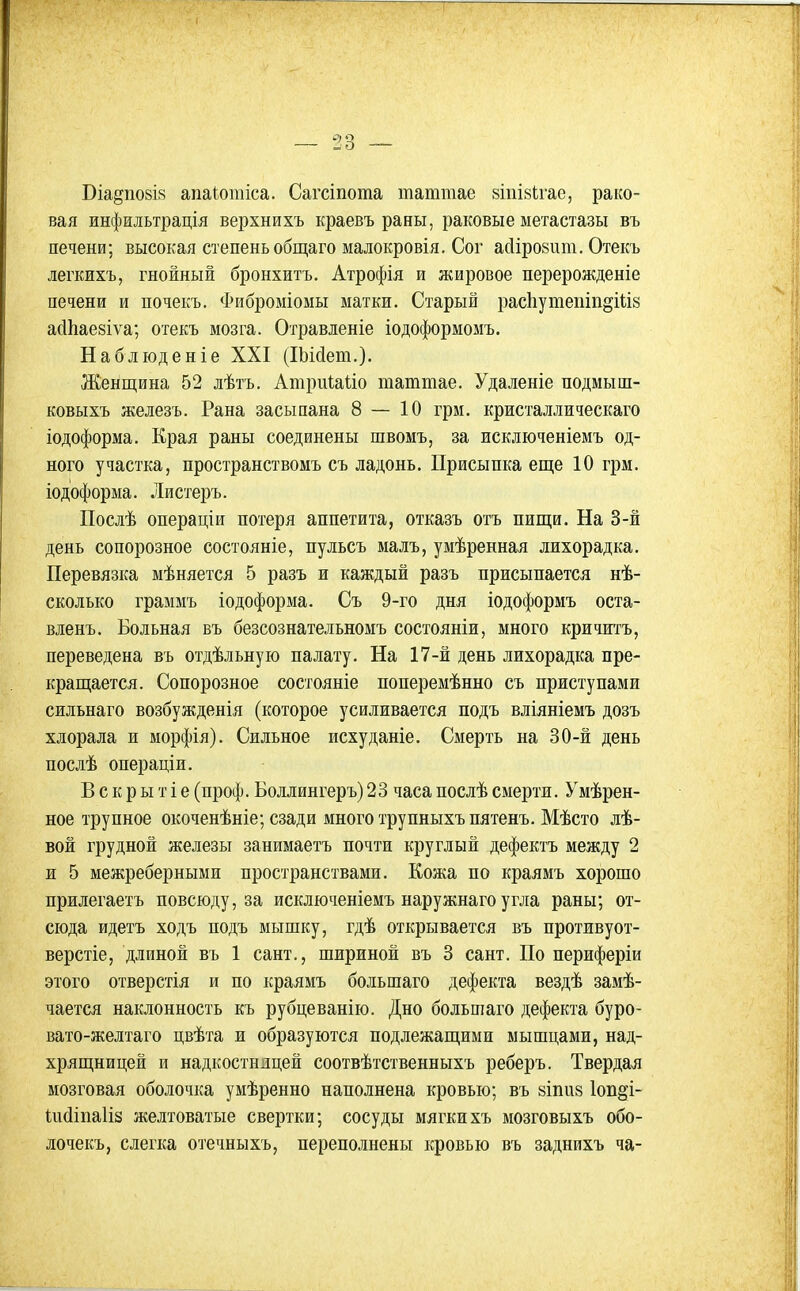 Віа§по8І8 апаіотіса. Сагсіпота таттае віпійігае, рако- вая инфильтрація верхнихъ краевъ раны, раковые метастазы въ печени; высокая степень общаго малокровія. Сог асіірозит. Отекъ легЕИхъ, гнойный бронхитъ. Атрофія и жировое перерожденіе печени и почекъ. Фиброміоыы матки. Старый расІіуюепіп^Шз айЬаекіѵа; отекъ мозга. Огравленіе іодоформомъ. Наблюденіе XXI (ІЬісІет.). Женщина 52 лѣтъ. Атриіаііо таттае. Удаленіе подмыш- ковыхъ железъ. Рана засыпана 8 — 10 грм. кристаллическаго іодоформа. Края раны соединены швомъ, за исключеніемъ од- ного участка, пространствомъ съ ладонь. Присыпка еще 10 грм. іодоформа. Листеръ. Послѣ операціи потеря аппетита, отказъ отъ пищи. На 3-й день сопорозное состояніе, пульсъ малъ, умѣренная лихорадка. Перевязка мѣняется 5 разъ и каждый разъ присыпается нѣ- сколько граммъ іодоформа. Съ 9-го дня іодоформъ оста- вленъ. Больная въ безсознательномъ состояніи, много кричитъ, переведена въ отдѣльнуіо палату. На 17-й день лихорадка пре- кращается. Сопорозное состояніе поперемѣнно съ приступами сильнаго возбужденія (которое усиливается подъ вліяніемъ дозъ хлорала и морфія). Сильное исхуданіе. Смерть на 30-й день послѣ операціи. В с к р ы т і е (проф. Боллингеръ) 23 часа послѣ смерти. Умѣрен- ное трупное окоченѣніе; сзади много трупныхъ пятенъ. Мѣсто лѣ- вой грудной железы занимаетъ почти круглый дефектъ между 2 и 5 межреберными пространствами. Кожа по краямъ хорошо прилегаетъ повсюду, за исключеніемъ наружнаго угла раны; от- сюда идетъ ходъ подъ мышку, гдѣ открывается въ противуот- верстіе, длиной въ 1 сант., шириной въ 3 сант. По периферіи этого отверстія и по краямъ большаго дефекта вездѣ замѣ- чается наклонность къ рубцеванію. Дно большаго дефекта буро- вато-желтаго цвѣта и образуются подлежащими мышцами, над- хрящницей и надкостницей соотвѣтственныхъ реберъ. Твердая мозговая оболочка умѣренно наполнена кровью; въ зіпиз 1оп§і- Шйіпаііз желтоватые свертки; сосуды мягкихъ мозговыхъ обо- лочекъ, слегка отечныхъ, переполнены кровью въ заднихъ ча-