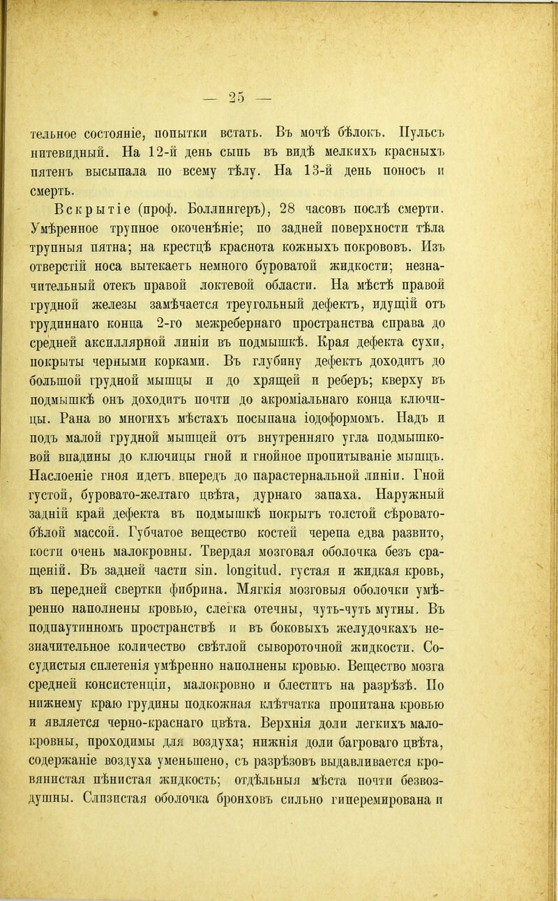 тельное состояніе, попытки встать. Въ мочѣ бѣлокъ. Пульсъ нитевидный. На 12-й день сыпь въ видѣ мелкихъ красныхі. пятенъ высыпала по всему тѣлу. На 13-й день поносъ и смерть. Вскрытіе (проф. Боллингеръ), 28 часовъ послѣ смерти. Умѣренное трупное окоченѣніе; по задней поверхности тѣла трупныя пятна; на крестцѣ краснота кожныхъ покрововъ. Изъ отверстій носа вытекаетъ немного буроватой жидкости; незна- чительный отекъ правой локтевой области. На мѣстѣ правой грудной железы замѣчается треугольный дефектъ, идущій отъ грудиннаго конца 2-го межребернаго пространства справа до средней аксиллярной линіи въ подмышкѣ. Края дефекта сухи, покрыты черными корками. Въ глубину дефектъ доходитъ до большой грудной мышцы и до хрящей и реберъ; кверху въ подмышкѣ онъ доходитъ почти до акроміальнаго конца ключи- цы. Рана во многихъ мѣстахъ посыпана іодоформомъ. Надъ и подъ малой грудной мышцей отъ внутренняго угла подмышко- вой впадины до ключицы гной и гнойное пропитываніе мьтшцъ. Наслоеніе гноя идетъ впередъ до парастернальной линіи. Гной густой, буровато-желтаго цвѣта, дурнаго запаха. Наружный задній край дефекта въ подмышкѣ покрытъ толстой сѣровато- бѣлой массой. Губчатое веш,ество костей черепа едва развито, кости очень малокровны. Твердая мозговая оболочка безъ сра- щеній. Въ задней части зіп. іоп^іШіі. густая и жидкая кровь, въ передней свертки фибрина. Мягкія мозговыя оболочки умѣ- ренно наполнены кровью, слегка отечны, чуть-чуть мутны, Въ подпаутинномъ пространствѣ и въ боковыхъ желудочкахъ не- значительное количество свѣтлой сывороточной жидкости. Со- судистыя сплетенія умѣренно наполнены кровью. Веп],ество мозга средней консистенціи, малокровно и блеститъ на разрѣзѣ. По нижнему краю грудины подкожная клѣтчатка пропитана кровью и является черно-краснаго цвѣта. Верхнія доли легкихъ мало- кровны, проходимы для воздуха; нижнія доли багроваго цвѣта, содержаніе воздуха уменьшено, съ разрѣзовъ выдавливается кро- вянистая пѣнистая жидкость; отдѣльныя мѣста почти безвоз- душны. Слизистая оболочка бронховъ сильно гиперемирована и