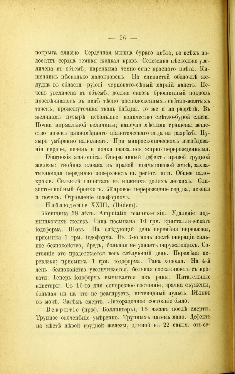 покрыта слизью. Сердечная мышца бураго цвѣта, во всѣхъ по- лостяхъ сердца темная жидкая кровь. Селезенка нѣсколько уве- личена въ объемѣ, паренхима темно-сине-краснаго цвѣта. Еи- шечникъ нѣсколько малокровенъ. На слизистой оболочкѣ же- лудка въ области руіогі черновато-сѣрый маркій налетъ. Пе- чень увеличена въ объемѣ, дольки сквозь брюшинный покровъ просвѣчиваютъ въ видѣ тѣсно расположенныхъ свѣтло-желтыхъ точекъ, промежуточная ткань блѣдна; то же и на разрѣзѣ. Въ желчномъ пузырѣ небольшое количество свѣтло-бурой слизи. Почки нормальной величины; капсула мѣстами сращена; веще- ство почекъ равномѣрнаго ціанотическаго вида на разрѣзѣ. Пу- зырь умѣренно наполненъ. При мнкроскопическомъ изслѣдова- ніи сердце, печень и почки оказались жирно перерожденными. Біа§по8І8 апаіотіса. Оперативный дефектъ правой грудной железы; гнойная клоака въ правой подмышковой ямкѣ, захва- тывающая переднюю поверхность т. ресіог. тіп. Общее мало- кровіе. Сильный гипостазъ въ нижнихъ доляхъ легкихъ. Сли- зисто-гнойный бронхитъ. Жировое перерожденіе сердца, печени и почекъ. Отравленіе іодоформомъ. Наблюденіе ХХПІ. (ІЬМет). Женщина 58 лѣтъ. Атриіаііо шаттаё 8Іп. Удаленіе под- мышковыхъ железъ. Рана посыпана 10 грм. кристаллическаго іодоформа. Шовъ. На слѣдующій день переыѣна перевязки, присыпка 1 грм. іодоформа. Въ 3-ю ночь послѣ операціи силь- ное безпокойство, бредъ, больная не узнаетъ окружающихъ. Со- стояніе это продолжается весь слѣдующій день. Перемѣна пе- ревязки; присыпка 1 грм. іодоформа. Рана хороша. На 4-й день: безпокойство увеличивается, больная соскакиваетъ съ кро- вати. Теперь іодоформъ вымывается изъ раны. Питательные клистиры. Съ 10-го дня сопорозное состояніе, зрачки съужены, больная ни на что не реагируетъ, нитевидный пульсъ. Бѣлокъ въ мочѣ. Затѣмъ смерть. Лихорадочное состояніе было. Вскрытіе (проф. Боллингеръ), 15 часовъ послѣ смерти. Трупное окоченѣніе умѣренно. Трупныхъ пятенъ мало. Дефектъ на мѣстѣ лѣвой грудной железы, длиной въ 22 сантм. отасе-