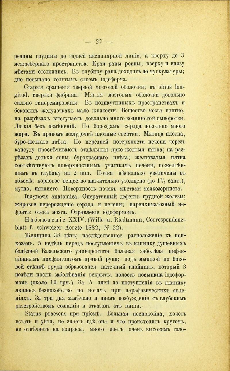редины грудины до задней аксиллярной линіи, а кверху до 3 межребернаго пространства. Края раны ровны, вверху и внизу мѣстами отслоились. Въ глубину рана доходить до мускулатуры; дно посыпано толстымъ слоемъ іодоформа, Старыя сращенія твердой мозговой оболочки; въ 8Іпи8 Іоп- ^ііий. свертки фибрина. Мягкія мозговыя оболочки довольно сильно гиперемированы. Въ подпаутинныхъ пространствахъ и боковыхъ желудочкахъ мало жидкости. Вещество мозга плотно, на разрѣзахъ выступаетъ довольно много водянистой сыворотки. Легкія безъ измѣненій. По бороздамъ сердца довольно много жира. Въ правомъ желудочкѣ плотные свертки. Мышца плотна, буро-желтаго цвѣта. По передней поверхности печени черезъ капсулу просвѣчиваютъ отдѣльныя ярко-желтыя пятна; на раз- рѣзахъ дольки ясны, бурокраснаго цвѣта; желтоватыя пятна соотвѣтствуютъ поверхностнымъ участкамъ печени, пожелтѣв- шимъ въ глубину на 2 тт. Почки нѣсколько увеличены въ объемѣ; корковое вещество значительно утолщено (до ІѴг сант.), мутно, пятнисто. Поверхность почекъ мѣстами мелкозерниста. Віа§по8І8 апаіотіса. Оперативный дефектъ грудной железы; жировое перерожденіе сердца и печени; паренхиматозный не- фритъ; отекъ мозга. Отравленіе іодоформомъ. Наблюденіе ХХІУ. (\Ѵі11е и. Шесіітапп, Соіте8роіісІеп2- Ыаіі і. 8с1і\ѵеІ2ег Аеггіе 1882, № 22). Женщина 38 лѣтъ; наслѣдственное расположеніе къ пси- хозамъ, 5 недѣль передъ поступленіемъ въ клинику душевныхъ болѣзней Базельскаго университета больная заболѣла инфек- ціоннымъ лимфангоитомъ правой руки; подъ мышкой по боко- вой стѣнкѣ груди образовался натечный гнойникъ, который 3 недѣли послѣ заболѣванія вскрытъ; полость посыпана іодофор- момъ (около 10 грм.) За 5 дней до поступленія въ клинику явилось безпокойство по ночамъ при парафазическихъ явле- ніяхъ. За три дня замѣчено и днемъ возбужденіе съ глубокимъ разстройствомъ сознанігі и отказомъ отъ пищи. 8і;аШ8 ргае8еіі8 при пріемѣ. Больная неспокойна, хочегъ встать и уйти, не знаетъ гдѣ она и что происходить кругомъ, не отвѣчаетъ на вопросы, много поетъ очень высокимъ голо-