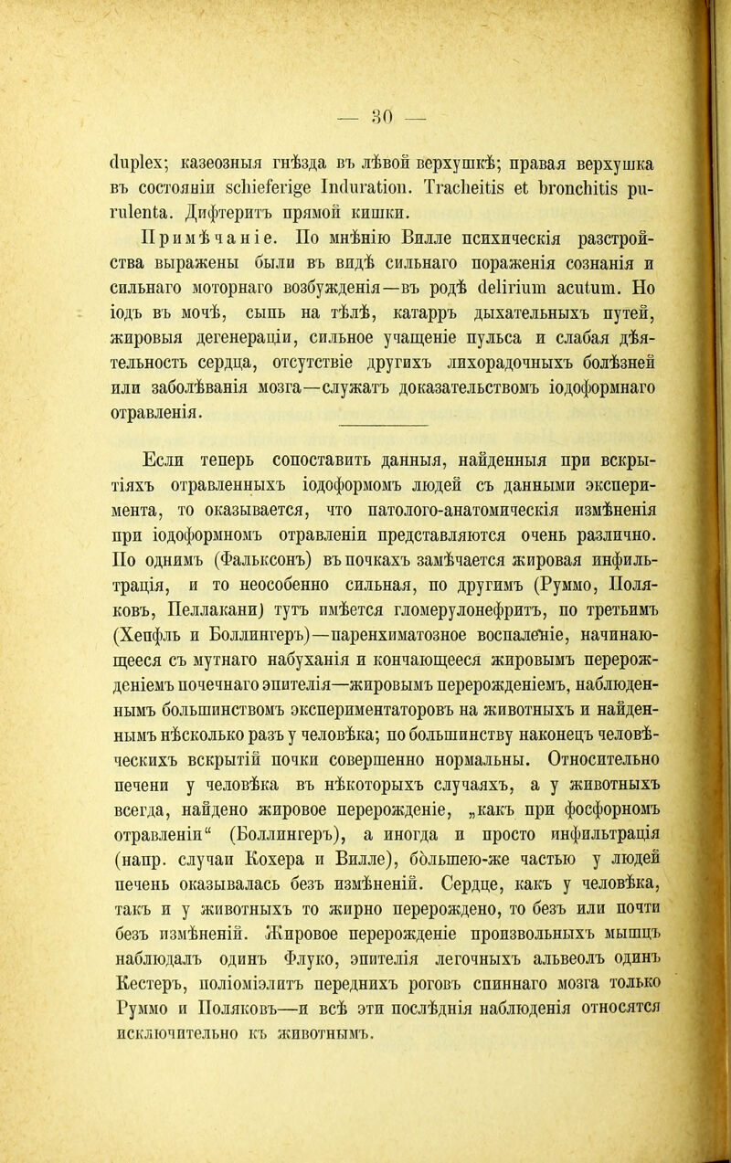 сіиріех; казеозныя гнѣзда въ лѣвож верхушкѣ; правая верхушка въ состояніи 8с1ііеі'егі§е Іпсіигаііоіі. Тгас1іеііІ8 еі ЪгопсЫііз ри- гиіепіа. Дифтеритъ прямой кишки. Примѣчаніе. По мнѣнію Вилле психическія разстрож- ства выражены были въ видѣ сильнаго пораженія сознанія и сильнаго моторнаго возбужденія—въ родѣ (іеіігіит асиіит. Но іодъ въ мочѣ, сыпь на тѣлѣ, катарръ дыхательныхъ путей, жировыя дегенераціи, сильное учащеніе пульса и слабая дѣя- тельность сердца, отсутствіе другихъ лихорадочныхъ болѣзней или заболѣванія мозга—служатъ доказательствомъ іодоформнаго отравленія. Если теперь сопоставить данныя, найденныя при вскры- тіяхъ отравленныхъ іодоформомъ людей съ данными экспери- мента, то оказывается, что патолого-анатомическія измѣненія при іодоформномъ отравленіи представляются очень различно. По однимъ (Фальксонъ) въ почкахъ замѣчается жировая инфиль- трація, и то неособенно сильная, по другимъ (Руммо, Поля- ковъ, Пеллакани) тутъ имѣется гломерулонефржтъ, по третьимъ (Хепфль и Боллингеръ)—паренхиматозное воспале*ніе, начинаю- щееся съ мутнаго набуханія и кончаюш,ееся жировымъ перерож- деніемъ почечнаго эпителія—жировымъ перерожденіемъ, наблюден- нымъ большинствомъ экспериментаторовъ на животныхъ и найден- нымъ нѣсколько разъ у человѣка; по большинству наконецъ человѣ- ческихъ вскрытій почки совершенно нормальны. Относительно печени у человѣка въ нѣкоторыхъ случаяхъ, а у животныхъ всегда, найдено жировое перерожденіе, „какъ при фосфорномъ отравленіи (Боллингеръ), а иногда и просто инфильтрація (напр. случаи Кохера и Вилле), болъшею-же частью у людей печень оказывалась безъ измѣненій. Сердце, какъ у человѣка, такъ и у животныхъ то жирно перерождено, то безъ или почти безъ измѣненій. Жировое перерожденіе произвольныхъ мышцъ наблюдалъ одинъ Флуко, эпителія легочныхъ альвеолъ одинъ Кестеръ, поліоміэлитъ переднихъ роговъ спиннаго мозга только Руммо и Поляковъ—и всѣ эти послѣднія наблюденія относятся исключительно къ животньтмъ.