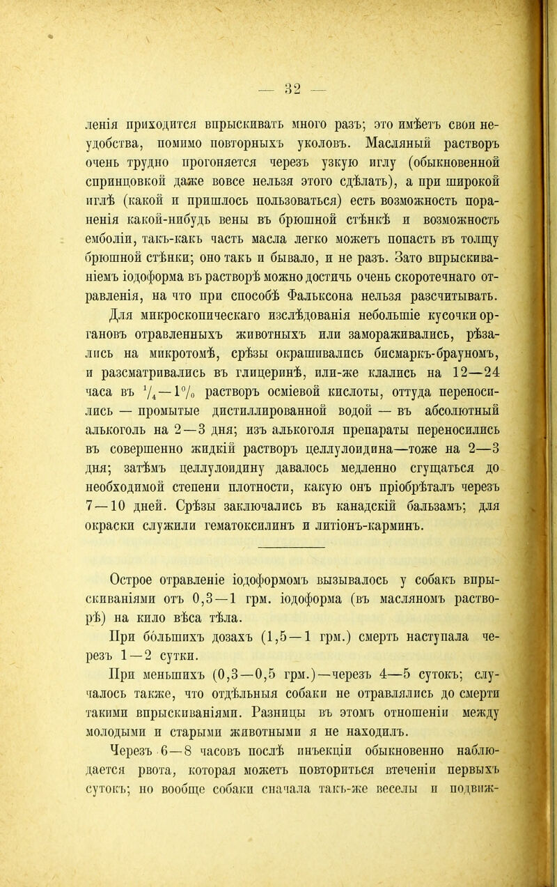 ленія приходится впрыскивать много разъ; это имѣетъ свои не- удобства, помимо повторныхъ уколовъ. Масляный растворъ очень трудно прогоняется черезъ узкую иглу (обыкновенной спринцовкой даже вовсе нельзя этого сдѣлать), а при широкой иглѣ (какой и пришлось пользоваться) есть возможность пора- ненія какой-нибудь вены въ брюшной стѣнкѣ и возможность емболіи, такъ-какъ часть масла легко можетъ попасть въ толгцу брюшной стѣнки; оно такъ и бывало, и не разъ. Зато впрыскива- ніемъ іодоформа въ растворѣ можно достичь очень скоротечнаго от- равленія, на что при способѣ Фальксона нельзя разсчитывать. Для микроскопическаго изслѣдованія небольшіе кусочки ор- гановъ отравленныхъ животныхъ или замораживались, рѣза- лись на микротомѣ, срѣзы окрашивались бисмаркъ-брауномъ, и разсматривались въ глицеринѣ, или-же клались на 12—24 часа въ ^І^ — 1°/о растворъ осміевой кислоты, оттуда переноси- лись — промытые дистиллированной водой — въ абсолютный алькоголь на 2—3 дня; изъ алькоголя препараты переносились въ совершенно жидкій растворъ целлулоидина—тоже на 2—3 дня; затѣмъ целлулоидину давалось медленно сгущаться до необходимой степени плотности, какую онъ пріобрѣталъ черезъ 7 — 10 дней. Срѣзы заключались въ канадскій бальзамъ; для окраски служили гематоксилинъ и литіонъ-карминъ. Острое отравленіе іодоформомъ вызывалось у собакъ впры- скиваніями отъ 0,3 — 1 грм. іодоформа (въ масляномъ раство- рѣ) на кило вѣса тѣла. При ббльшихъ дозахъ (1,5 — 1 грм.) смерть наступала че- резъ 1 — 2 сутки. При меньшихъ (0,3—0,5 грм.)—черезъ 4—5 сутокъ; слу- чалось также, что отдѣльныя собаки не отравлялись до смерти такими впрыскиваніями. Разницы въ этомъ отношеніи между молодыми и старыми животными я не находилъ. Черезъ 6—8 часовъ послѣ инъекціи обыкновенно наблю- дается рвота, которая можетъ повториться втеченіи первыхъ сутокъ; но вообш,е собаки сначала такъ-же веселы и подвііж-