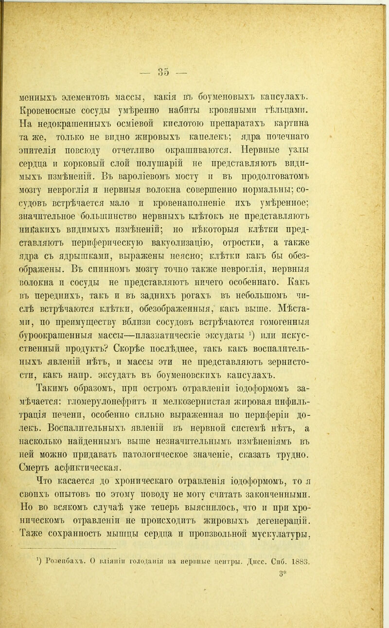 менныхъ элементопъ массы, какія въ боуыеновыхъ капсулахъ. Кровеносные сосуды уыѣренно набиты кровяными тѣльцами. На недокрашенныхъ осміевой кислотою препаратахъ картина та же, только не видно жировыхъ капелекъ; ядра почечнаго эпителія повсюду отчетливо окрашиваются. Нервные узлы сердца и корковый слой полушарій не представляютъ види- мыхъ пзмѣненій. Въ вароліевомъ мосту и въ иродолговатомъ мозгу невроглія и нервныя волокна совершенно нормальны; со- судовъ встрѣчается мало и кровенаполненіе ихъ умѣренное; значительное большинство нервныхъ клѣтокъ не представляютъ ни^акихъ видимыхъ измѣненій; но нѣкоторыя клѣтки пред- ставляютъ периферическую вакуолизацію, отростки, а также ядра съ ядрышками, выражены неясно; клѣтки какъ бы обез- ображены. Въ спинномъ мозгу точно также невроглія, нервныя волокна и сосуды не представляютъ ничего особеннаго. Какъ въ переднихъ, такъ и въ заднихъ рогахъ въ небольшомъ чи- слѣ встрѣчаются клѣтки, обезображенныя, какъ выше. Мѣста- ми, по преимуществу вблизи сосудовъ встрѣчаются гомогенныя буроокрашенныя массы—плазматическіе эксудаты или искус- ственный продуктъ? Скорѣе послѣднее, такъ какъ воспалптель- ныхъ явленій нѣтъ, и массы эти не представляютъ зернисто- сти, какъ напр. эксудатъ въ боуменовскихъ капсулахъ. Такнмъ образомъ, при остромъ отравленіи іодоформомъ за- мѣчается: гломерз^лонефритъ и мелкозернистая жировая инфиль- трація печени, особенно сильно выраженная по периферіи до- лекъ. Воспалительныхъ явленій въ нервной системѣ нѣтъ, а насколько найденнымъ выше незначительнымъ измѣненіямъ въ ней можно придавать патологическое значеніе, сказать трудно. Смерть асфиктическая. Что касается до хроническаго отравленія іодоформомъ, то я свопхъ опытовъ по этому поводу не могу считать законченными. Но во всякомъ случаѣ уже теперь выяснилось, что и при хро- ническомъ отравленіи не происходитъ жировыхъ дегенерацій. Таже сохранность мышцы сердца и произвольной мускулатуры, Ро;іеіібахъ. О іиіянііі голоданія иа нерішые центры. Дтгсс. Спб. 1883. 3*