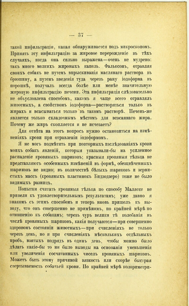 такой инфильтраціи, какая обнаруживается подъ ыикроскопомъ. Принять эту инфильтрацііо за жировое перерожденіе въ тѣхъ случаяхъ, когда она сильно выражена—очень не мудрено: такъ много мелкихъ жировыхъ капель. Фальксонъ, отравляя своихъ собакъ не путемъ впрыскиванія маслянаго раствора въ брюшину, а путемъ введенія туда черезъ рану іодоформа въ порошкѣ, получалъ всегда болѣе или менѣе значительную жировую инфильтрацію печени. Эта инфильтрація слѣдовательно не обьусловлена способомъ, какпмъ я чаще всего отравлялъ жнвотныхъ, а свойствомъ іодоформа—растворяться только въ жирахъ и всасываться только въ такомъ растворѣ. ІІечень-же является только складочньтмъ мѣстомъ для всосаннаго жира. Почему же жиръ скопляется и не исчезаетъ? Для отвѣта на этотъ вопросъ нужно остановиться на измѣ- неніяхъ крови при отравленіи іодоформомъ. Я не могъ подмѣтить при повторныхъ изслѣдованіяхъ крови моихъ собакъ явленій, которыя указывали-бы на усиленное распаденіе кровяныхъ шариковъ; красныя кровяныя тѣльца не представляютъ особенныхъ измѣненій въ формѣ, обезцвѣченныхъ шариковъ не видно; въ количествѣ бѣлыхъ шариковъ и зерни- стыхъ массъ (кровяныхъ пластинокъ Бидзодзеро) тоже не было видимыхъ разницъ. Попытки считать кровяныя тѣльца по способу Маляссе не привели къ удовлетворительнымъ резз'льтатамъ; уже давно я знакомъ съ этпмъ способомъ и теперь вновь пришелъ къ вы- воду, что онъ совершенно не примѣнимъ, по крайней мѣрѣ по отношенію къ собакамъ; черезъ чуръ велики тѣ колебанія въ числѣ кровяныхъ шариковъ, какія получаются—при совершенно здоровомъ состояніи животныхъ—при счисленіяхъ не только черезъ день, но и при счисленіяхъ нѣсколькихъ отдѣльныхъ пробъ, взятыхъ подрядъ въ одинъ день, чтобы можно было дѣлать какіе-бы то ни было выводы на основаніи уменьшенія или увеличенія сосчитанныхъ чиселъ кровяныхъ шариковъ. Можетъ быть этому причиной вязкость или скорѣе быстрая свертываемость собачьей крови. По крайней мѣрѣ колориметри-