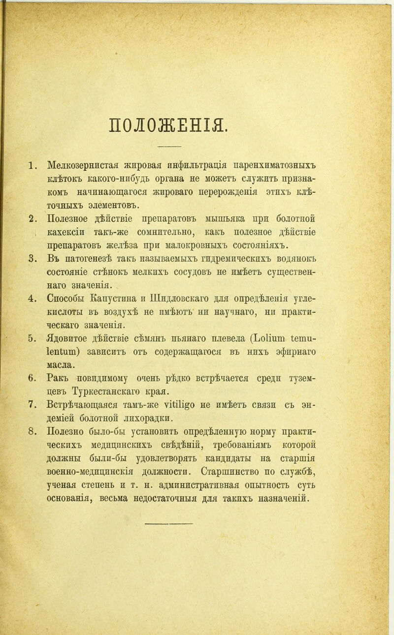 ПОІОЖЕНІЯ. 1. Мелкозернистая жжровая инфидьтрація паренхиматозныхъ Елѣтокъ какого-нибудь органа не можетъ служить призна- комъ начинающагося жироваго перерожденія этжхъ клѣ- точныхъ элементовъ. 2. Полезное дѣйствіе препаратовъ мышьяка при болотной кахексіи такъ-же сомнительно, какъ полезное дѣйствіе препаратовъ желѣза при малокровныхъ состояніяхъ. 3. Въ патогенезѣ такъ называемыхъ гидремическихъ водянокъ состояніе стѣнокъ мелкихъ сосудовъ не имѣетъ существен- наго значенія. 4. Способы Капустина и Шидловскаго для опредѣленія угле- кислоты въ воздухѣ не имѣютъ ни научнаго, ни практи- ческаго значенія. 5. Ядовитое дѣйствіе сѣмянъ пьянаго плевела (ЬоИит іети- ІепШт) зависитъ отъ содержащагося въ нихъ эфирнаго масла. 6. Ракъ невидимому очень рѣдко встрѣчается среди тузем- цевъ Туркестанскаго края. 7. Встрѣчающаяся тамъ-же ѵШІі^о не имѣетъ связи съ эн- деміей болотной лихорадки. 8. Полезно было-бы установить опредѣленную норму практи- ческихъ медицинскихъ свѣдѣній, требованіямъ которой должны были-бы удовлетворять кандидаты на старшія военно-медицинскія должности. Старшинство по службѣ, ученая степень и т. н. административная опытность суть основанія, весьма недостаточныя для такихъ назначеній.