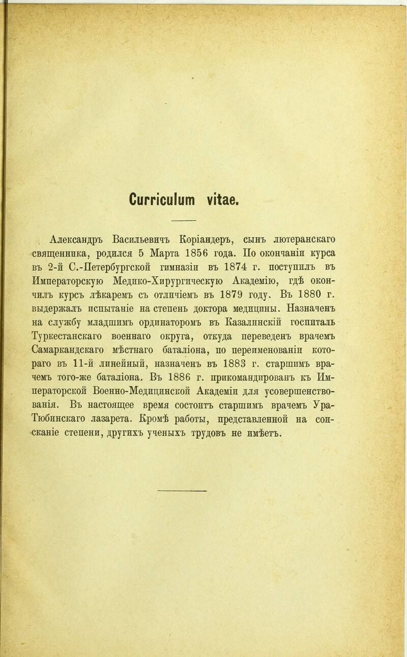 Сиггісиіит ѵііае. ; Александръ Басильевичъ Коріандеръ, сынъ лютеранскаго священника, родился 5 Марта 1856 года. По окончаніи курса въ 2-й С.-Петербургской гимназіи въ 1874 г. поступилъ въ Императорскую Медико-Хирургическую Академію, гдѣ окон- чилъ курсъ лѣкаремъ съ отличіемъ въ 1879 году. Въ 1880 г. выдержалъ испытаніе на степень доктора медицины. Назначенъ на службу младшимъ ординаторомъ въ Еазалинскій госпиталь Туркестанскаго военнаго округа, откуда переведенъ врачемъ Самаркандскаго мѣстнаго баталіона, по переименованіи кото- раго въ 11-й линейный, назначенъ въ 1883 г, старшимъ вра- чемъ того-же баталіона. Въ 1886 г. прикомандированъ къ Им- ператорской Военно-Медицинской Академіи для усовершенство- ванія. Въ настоящее время состоитъ старшимъ врачемъ Ура- Тюбинскаго лазарета. Кромѣ работы, представленной на сои- <;каніе степени, другихъ ученыхъ трудовъ не имѣетъ.
