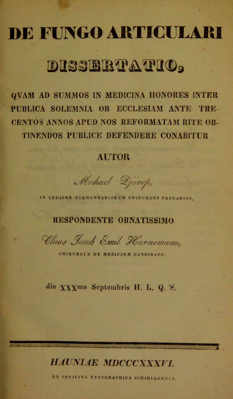 DE FUNGO ARTICULARI QVAM AD SUMMOS IN MEDICINA HONORES INTER PUBLICA SOLEMNIA OB ECCLESIAM ANTE TRE- CENTOS ANNOS APUD NOS REFORMATA»! RITE OB- TINENDOS PUBLICE DEFENDERE CONABITUR AUTOR IN LEGIONE TORMENTAniOnOM CHIRURGUS PRIMARIUS, RESPONDENTE ORNATISSIMO ^faud ,^acol ^for-?i07f{a7?7/y^ (MflHTIRG l.li ET MEDIC1NJ3 CAXDIDATO. XXX'^0 Septembris H, L. Q. S. HAITNIAE MDCCCXXXT L >;x OKUCIXA TY 1'()GJIA1'1I1CA 8UH lE 1.1E R i: 1 I,