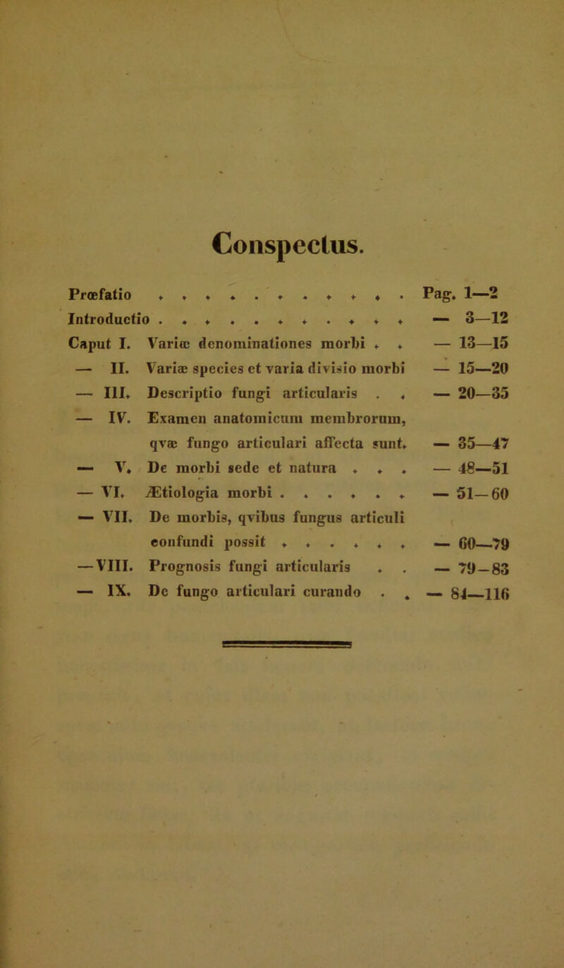 Conspectus. Procffttio Introductio ..*,.**.*** Caput I. Varioc denominationes morlji . ♦ — II. Varias species et varia divisio morbi — III. Descriptio fungi articularis . . — IV. Examen anatomicum membrorum, qvas fungo articulari affecta sunt. — V, De morbi sede et natura . . — VI. jEtiologia morbi ...... — V'II, De morbis, qvibus fungus articuli confundi possit ...... — VIII. Prognosis fungi articularis . — IX. Dc fungo articulari curando . . Pag. 1-2 — 3—12 — 13—15 — 15—20 — 20-35 — 35—47 — 48—51 — 51-60 — 60—79 — 79-83 — 84—116