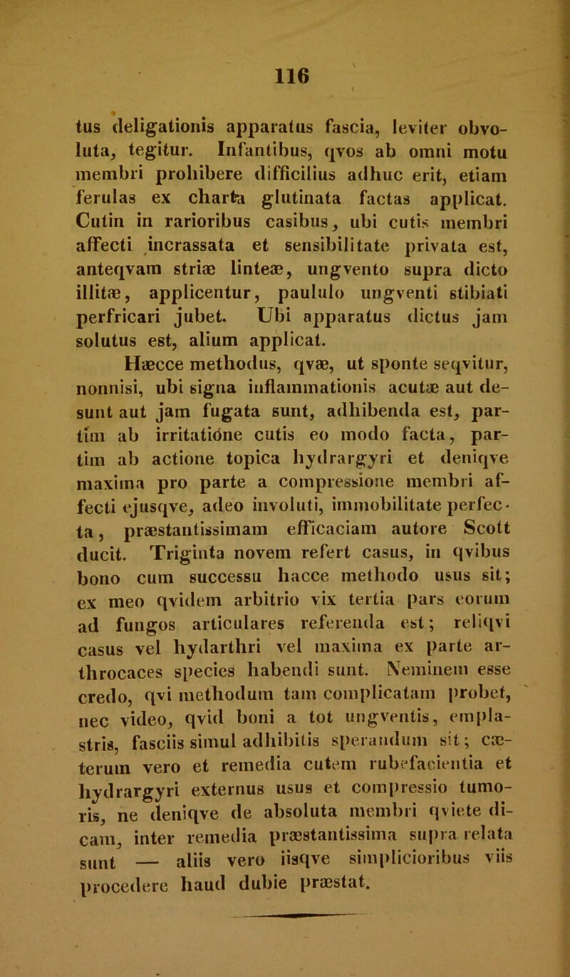 « tus (leligationis apparatus fascia, leviter obvo- luta, tegitur. Infantibus, qvos ab omni motu membri prohibere difficilius adhuc erit, etiam ferulas ex charta glutinata factas applicat. Cutin in rarioribus casibus, ubi cutis membri affecti incrassata et sensibilitate privata est, anteqvam stria) linteae, ungvento supra dicto illitae, applicentur, paululo ungventi stibiati perfricari jubet. Ubi apparatus dictus jam solutus est, alium applicat. Haecce methodus, qvae, ut sponte seqvitur, nonnisi, ubi signa inflammationis acutae aut de- sunt aut jam fugata sunt, adhibenda est, par- tim ab irritatidne cutis eo modo facta, par- tim ab actione topica hydrargyri et deniqve maxima pro parte a compressione membri af- fecti ejusqve, adeo involuti, immobilitate perfec- ta , praestantissimam efficaciam autore Scott ducit. Triginta novem refert casus, in (jvibus bono cum successu hacce methodo usus sit; ex meo qvidein arbitrio vix tertia pars eorum ad fungos articulares referenda est; reliqvi casus vel hydarthri vel maxima ex parte ar- throcaces species habendi sunt. Neminem esse credo, qvi methodum tam complicatam probet, nec video, qvid boni a tot ungventis, empla- stris, fasciis simul adhibitis sperandum sit; ca)- terum vero et remedia cutem rubefacientia et hydrargyri externus usus et comi)ressio tumo- ris, ne deniqve de absoluta membri qviete di- cam, inter remedia praestantissima supra relata g,mt — aliis vero iisqve simplicioribus viis procedere haud dubie pra)stat.