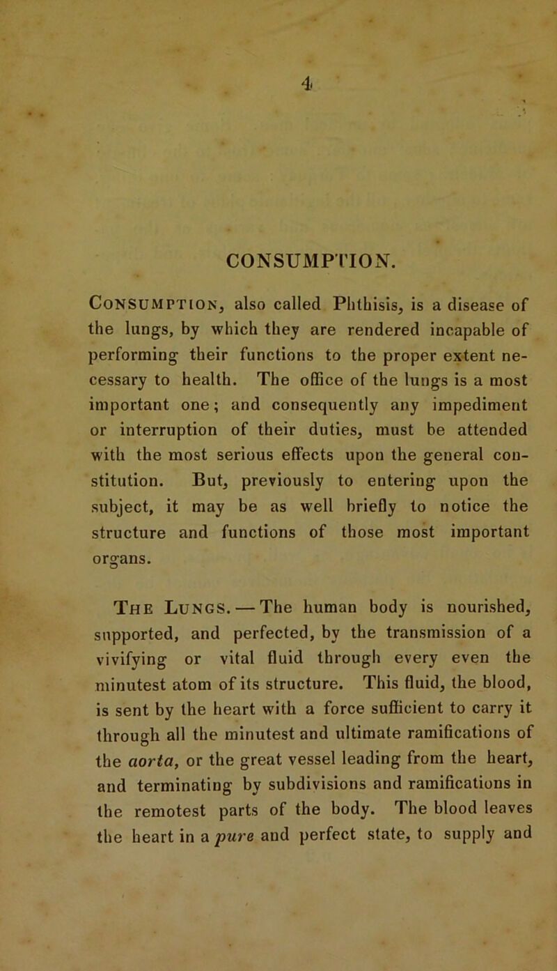 CONSUMPTION. Consumption, also called Phthisis, is a disease of the lungs, by which they are rendered incapable of performing their functions to the proper extent ne- cessary to health. The office of the lungs is a most important one; and consequently any impediment or interruption of their duties, must be attended with the most serious effects upon the general con- stitution. But, previously to entering upon the subject, it may be as well briefly to notice the structure and functions of those most important organs. The Lungs. — The human body is nourished, supported, and perfected, by the transmission of a vivifying or vital fluid through every even the minutest atom of its structure. This fluid, the blood, is sent by the heart with a force sufficient to carry it through all the minutest and ultimate ramifications of the aorta, or the great vessel leading from the heart, and terminating by subdivisions and ramifications in the remotest parts of the body. The blood leaves the heart in a pure and perfect state, to supply and
