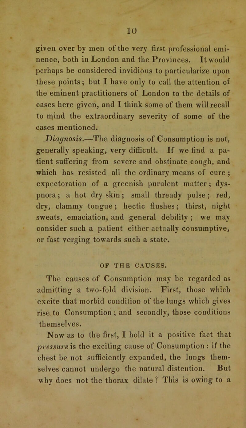 given oyer by men of the very first professional emi- nence, both in London and the Provinces. It would perhaps be considered invidious to particularize upon these points; but I have only to call the attention of the eminent practitioners of London to the details of cases here given, and I think some of them will recall to mind the extraordinary severity of some of the cases mentioned. Diagnosis.—The diagnosis of Consumption is not, generally speaking, very difficult. If we find a pa- tient suffering from severe and obstinate cough, and which has resisted all the ordinary means of cure; expectoration of a greenish purulent matter; dys- pnoea; a hot dry skin; small thready pulse; red, dry, clammy tongue; hectic flushes; thirst, night sweats, emaciation, and general debility ; we may consider such a patient either actually consumptive, or fast verging towards such a state. OF THE CAUSES. The causes of Consumption may be regarded as admitting a two-fold division. First, those which excite that morbid condition of the lungs which gives rise to Consumption ; and secondly, those conditions themselves. Now as to the first, I hold it a positive fact that pressure is the exciting cause of Consumption : if the chest be not sufficiently expanded, the lungs them- selves cannot undergo the natural distention. But why does not the thorax dilate ? This is owing to a