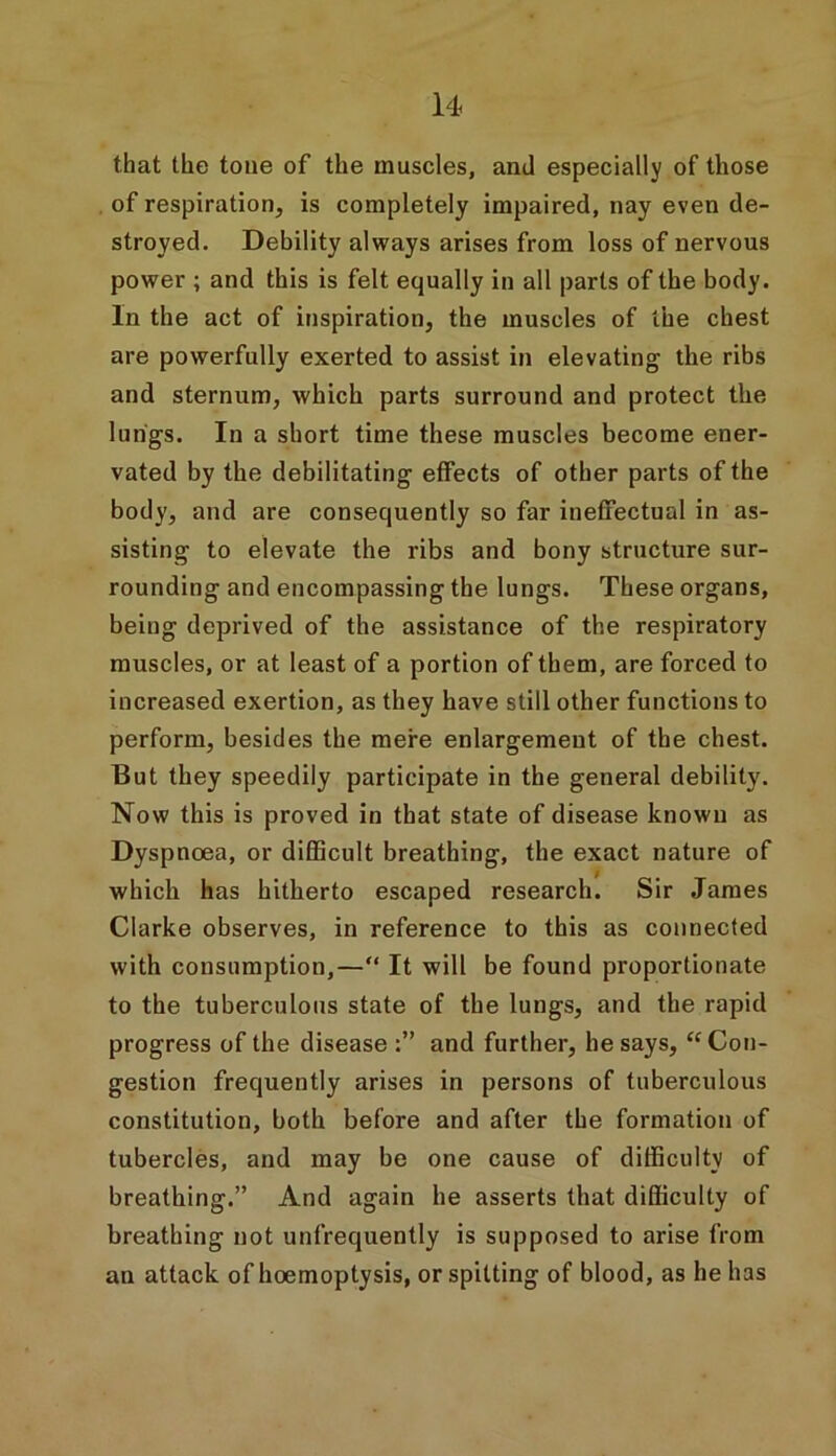 that the tone of the muscles, and especially of those of respiration, is completely impaired, nay even de- stroyed. Debility always arises from loss of nervous power ; and this is felt equally in all parts of the body. In the act of inspiration, the muscles of the chest are powerfully exerted to assist in elevating the ribs and sternum, which parts surround and protect the lungs. In a short time these muscles become ener- vated by the debilitating effects of other parts of the body, and are consequently so far ineffectual in as- sisting to elevate the ribs and bony structure sur- rounding and encompassing the lungs. These organs, being deprived of the assistance of the respiratory muscles, or at least of a portion of them, are forced to increased exertion, as they have still other functions to perform, besides the mere enlargement of the chest. But they speedily participate in the general debility. Now this is proved in that state of disease known as Dyspnoea, or difficult breathing, the exact nature of which has hitherto escaped research. Sir James Clarke observes, in reference to this as connected with consumption,—“ It will be found proportionate to the tuberculous state of the lungs, and the rapid progress of the disease and further, he says, “Con- gestion frequently arises in persons of tuberculous constitution, both before and after the formation of tubercles, and may be one cause of difficulty of breathing.” And again he asserts that difficulty of breathing not unfrequently is supposed to arise from an attack of hoemoptysis, or spitting of blood, as he has