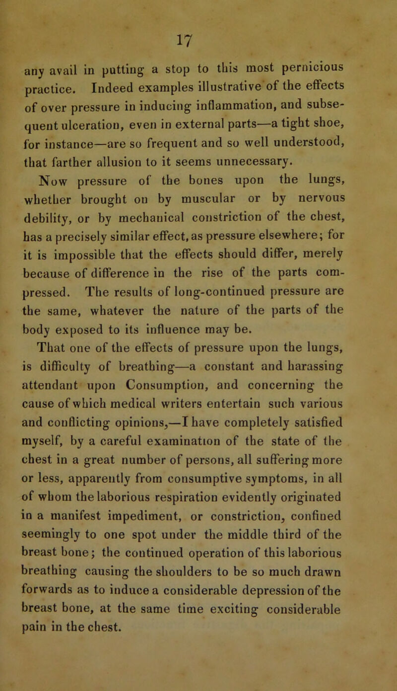 any avail in putting a stop to this most pernicious practice. Indeed examples illustrative of the effects of over pressure in inducing inflammation, and subse- quent ulceration, even in external parts—a tight shoe, for instance—are so frequent and so well understood, that farther allusion to it seems unnecessary. Now pressure of the bones upon the lungs, whether brought on by muscular or by nervous debility, or by mechanical constriction of the chest, has a precisely similar effect, as pressure elsewhere; for it is impossible that the effects should differ, merely because of difference in the rise of the parts com- pressed. The results of long-continued pressure are the same, whatever the nature of the parts of the body exposed to its influence may be. That one of the effects of pressure upon the lungs, is difficulty of breathing—a constant and harassing attendant upon Consumption, and concerning the cause of which medical writers entertain such various and conflicting opinions,—I have completely satisfied myself, by a careful examination of the state of the chest in a great number of persons, all suffering more or less, apparently from consumptive symptoms, in all of whom the laborious respiration evidently originated in a manifest impediment, or constriction, confined seemingly to one spot under the middle third of the breast bone; the continued operation of this laborious breathing causing the shoulders to be so much drawn forwards as to induce a considerable depression of the breast bone, at the same time exciting considerable pain in the chest.