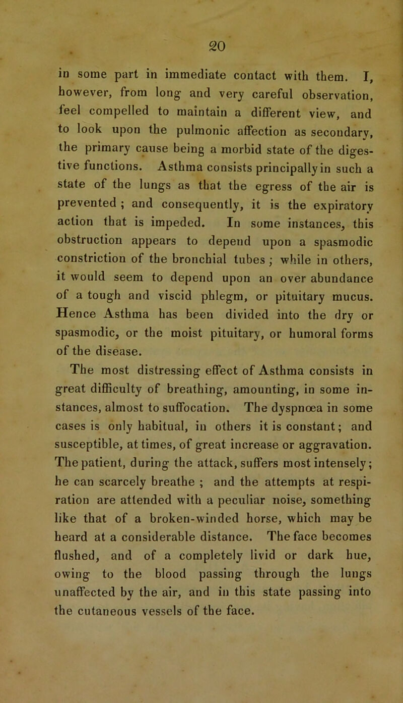 in some part in immediate contact with them. I, however, from long and very careful observation, feel compelled to maintain a different view, and to look upon the pulmonic affection as secondary, the primary cause being a morbid state of the diges- tive functions. Asthma consists principally in such a state of the lungs as that the egress of the air is prevented ; and consequently, it is the expiratory action that is impeded. In some instances, this obstruction appears to depend upon a spasmodic constriction of the bronchial tubes ; while in others, it would seem to depend upon an over abundance of a tough and viscid phlegm, or pituitary mucus. Hence Asthma has been divided into the dry or spasmodic, or the moist pituitary, or humoral forms of the disease. The most distressing effect of Asthma consists in great difficulty of breathing, amounting, in some in- stances, almost to suffocation. The dyspnoea in some cases is only habitual, in others it is constant; and susceptible, at times, of great increase or aggravation. The patient, during the attack, suffers most intensely; he can scarcely breathe ; and the attempts at respi- ration are attended with a peculiar noise, something like that of a broken-winded horse, which may be heard at a considerable distance. The face becomes flushed, and of a completely livid or dark hue, owing to the blood passing through the lungs unaffected by the air, and in this state passing into the cutaneous vessels of the face.