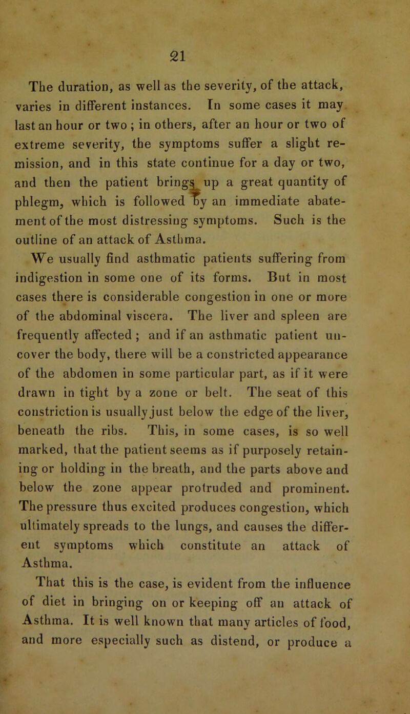 The duration, as well as the severity, of the attack, varies in different instances. In some cases it may last an hour or two ; in others, after an hour or two of extreme severity, the symptoms suffer a slight re- mission, and in this state continue for a day or two, and then the patient brings up a great quantity of phlegm, which is followed by an immediate abate- ment of the most distressing symptoms. Such is the outline of an attack of Asthma. We usually find asthmatic patients suffering from indigestion in some one of its forms. But in most cases there is considerable congestion in one or more of the abdominal viscera. The liver and spleen are frequently affected ; and if an asthmatic patient un- cover the body, there will be a constricted appearance of the abdomen in some particular part, as if it were drawn in tight by a zone or belt. The seat of this constriction is usually just below the edge of the liver, beneath the ribs. This, in some cases, is so well marked, that the patient seems as if purposely retain- ing or holding in the breath, and the parts above and below the zone appear protruded and prominent. The pressure thus excited produces congestion, which ultimately spreads to the lungs, and causes the differ- ent symptoms which constitute an attack of Asthma. That this is the case, is evident from the influence of diet in bringing on or keeping off an attack of Asthma. It is well known that many articles of food, and more especially such as distend, or produce a