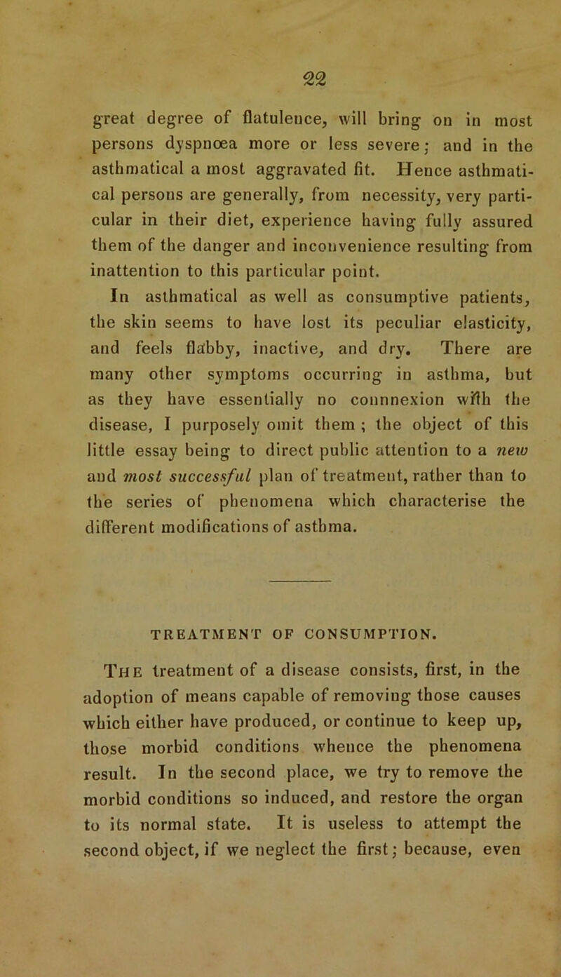 great degree of flatulence, will bring on in most persons dyspnoea more or less severe; and in the asthmatical a most aggravated fit. Hence asthmati- cal persons are generally, from necessity, very parti- cular in their diet, experience having fully assured them of the danger and inconvenience resulting from inattention to this particular point. In asthmatical as well as consumptive patients, the skin seems to have lost its peculiar elasticity, and feels flabby, inactive, and dry. There are many other symptoms occurring in asthma, but as they have essentially no connnexion wfth the disease, I purposely omit them ; the object of this little essay being to direct public attention to a new and most successful plan of treatment, rather than to the series of phenomena which characterise the different modifications of asthma. TREATMENT OF CONSUMPTION. The treatment of a disease consists, first, in the adoption of means capable of removing those causes which either have produced, or continue to keep up, those morbid conditions whence the phenomena result. In the second place, we try to remove the morbid conditions so induced, and restore the organ to its normal state. It is useless to attempt the second object, if we neglect the first; because, even