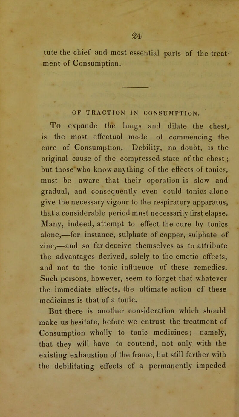 tute the chief and most essential parts of the treat- ment of Consumption. OF TRACTION IN CONSUMPTION. To expande the lungs and dilate the chest, is the most effectual mode of commencing the cure of Consumption. Debility, no doubt, is the original cause of the compressed state of the chest; but those'who know anything of the effects of tonics, must be aware that their operation is slow and gradual, and consequently even could tonics alone give the necessary vigour to the respiratory apparatus, that a considerable period must necessarily first elapse. Many, indeed, attempt to effect the cure by tonics alone,—for instance, sulphate of copper, sulphate of zinc,—and so far deceive themselves as to attribute the advantages derived, solely to the emetic effects, and not to the tonic influence of these remedies. Such persons, however, seem to forget that whatever the immediate effects, the ultimate action of these medicines is that of a tonic. But there is another consideration which should make us hesitate, before we entrust the treatment of Consumption wholly to tonic medicines; namely, that they will have to contend, not only with the existing exhaustion of the frame, but still farther with the debilitating effects of a permanently impeded