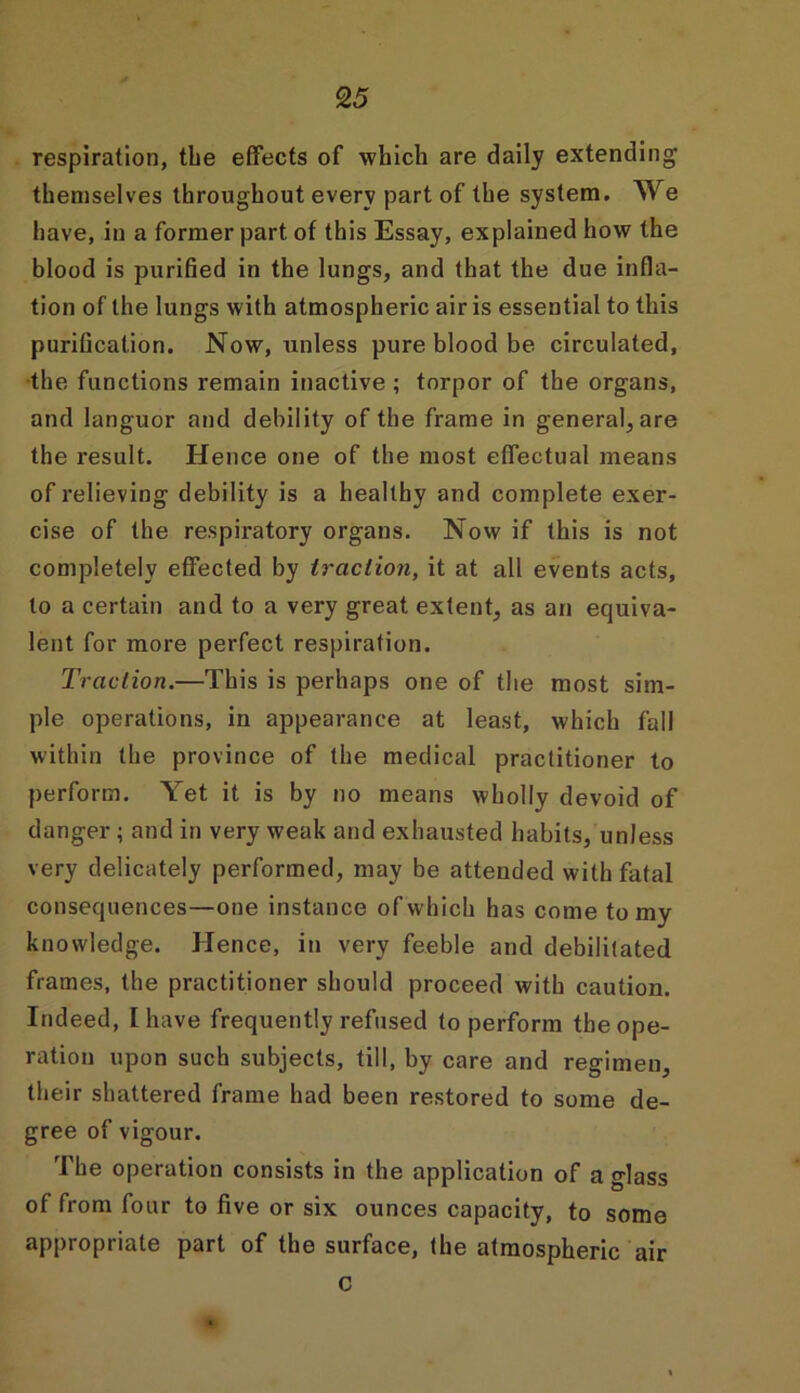 respiration, tbe effects of which are daily extending themselves throughout every part of the system. We have, in a former part of this Essay, explained how the blood is purified in the lungs, and that the due infla- tion of the lungs with atmospheric air is essential to this purification. Now, unless pure blood be circulated, the functions remain inactive ; torpor of the organs, and languor and debility of the frame in general, are the result. Hence one of the most effectual means of relieving debility is a healthy and complete exer- cise of the respiratory organs. Now if this is not completely effected by traction, it at all events acts, to a certain and to a very great extent, as an equiva- lent for more perfect respiration. Traction.—This is perhaps one of the most sim- ple operations, in appearance at least, which fall within the province of the medical practitioner to perform. Yet it is by no means wholly devoid of danger ; and in very weak and exhausted habits, unless very delicately performed, may be attended with fatal consequences—one instance of which has come to my knowledge. Hence, in very feeble and debilitated frames, the practitioner should proceed with caution. Indeed, I have frequently refused to perform the ope- ration upon such subjects, till, by care and regimen, their shattered frame had been restored to some de- gree of vigour. The operation consists in the application of a glass of from four to five or six ounces capacity, to some appropriate part of the surface, the atmospheric air C