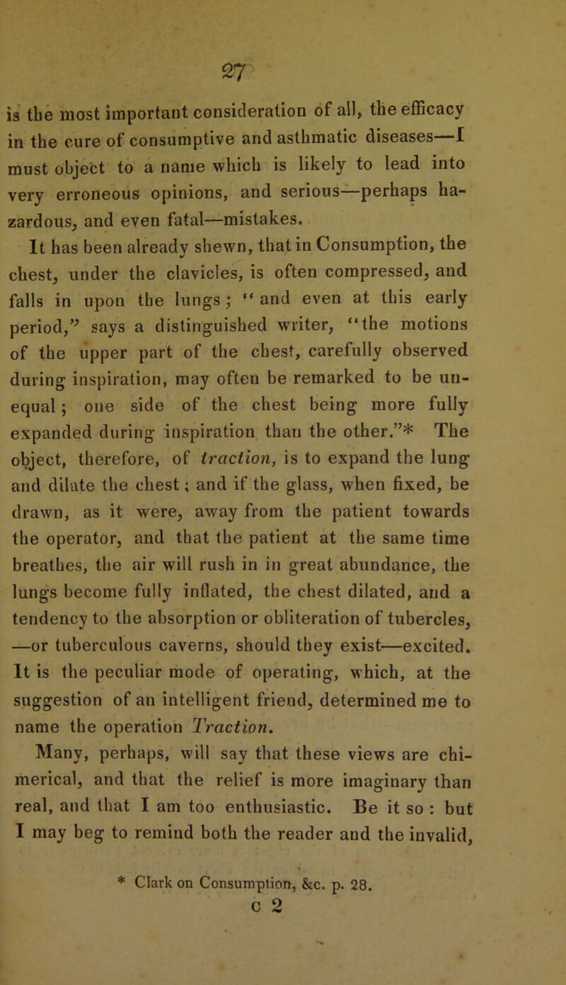 is tbe most important consideration of all, the efficacy in the cure of consumptive and asthmatic diseases I must object to a name which is likely to lead into very erroneous opinions, and serious—perhaps ha- zardous, and even fatal—mistakes. It has been already shewn, that in Consumption, the chest, under the clavicles, is often compressed, and falls in upon the lungs; “and even at this early period,” says a distinguished writer, “the motions of the upper part of the chest, carefully observed during inspiration, may often be remarked to be un- equal ; one side of the chest being more fully expanded during inspiration than the other.”* The object, therefore, of traction, is to expand the lung and dilate the chest; and if the glass, when fixed, be drawn, as it were, away from the patient towards the operator, and that the patient at the same time breathes, the air will rush in in great abundance, the lungs become fully inflated, the chest dilated, and a tendency to the absorption or obliteration of tubercles, —or tuberculous caverns, should they exist—excited. It is the peculiar mode of operating, which, at the suggestion of an intelligent friend, determined me to name the operation Traction. Many, perhaps, will say that these views are chi- merical, and that the relief is more imaginary than real, and that I am too enthusiastic. Be it so : but I may beg to remind both the reader and the invalid, * Clark on Consumption, &c. p. 28. c 2
