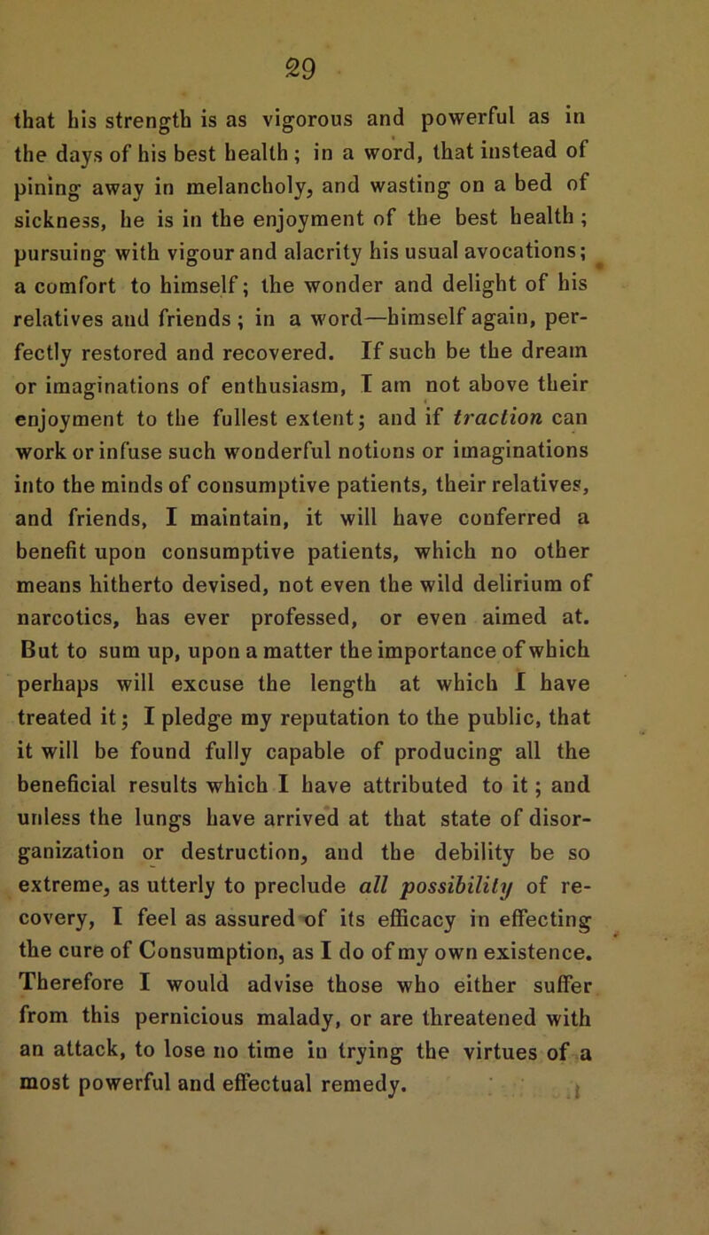 that his strength is as vigorous and powerful as in the days of his best health ; in a word, that instead of pining away in melancholy, and wasting on a bed of sickness, he is in the enjoyment of the best health ; pursuing with vigour and alacrity his usual avocations; a comfort to himself; the wonder and delight of his relatives and friends ; in a word—himself again, per- fectly restored and recovered. If such be the dream or imaginations of enthusiasm, I am not above their enjoyment to the fullest extent; and if traction can work or infuse such wonderful notions or imaginations into the minds of consumptive patients, their relatives, and friends, I maintain, it will have conferred a benefit upon consumptive patients, which no other means hitherto devised, not even the wild delirium of narcotics, has ever professed, or even aimed at. But to sum up, upon a matter the importance of which perhaps will excuse the length at which I have treated it; I pledge my reputation to the public, that it will be found fully capable of producing all the beneficial results which I have attributed to it; and uidess the lungs have arrived at that state of disor- ganization or destruction, and the debility be so extreme, as utterly to preclude all possibility of re- covery, I feel as assured of its efficacy in effecting the cure of Consumption, as I do of my own existence. Therefore I would advise those who either suffer from this pernicious malady, or are threatened with an attack, to lose no time iu trying the virtues of a most powerful and effectual remedy.