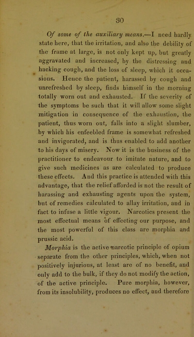 Of some of the auxiliary means.—I need hardly state here, that the irritation, and also the debility of the frame at large, is not only kept up, but greatly aggravated and increased, by the distressing and hacking cough, and the loss of sleep, which it occa- sions. Hence the patient, harassed by cough and unrefreshed by sleep, finds himself in the morning totally worn out and exhausted. If the severity of the symptoms be such that it will allow some slight mitigation in consequence of the exhaustion, the patient, thus worn out, falls into a slight slumber, by which his enfeebled frame is somewhat refreshed and invigorated, and is thus enabled to add another to his days of misery. Now it is the business of the practitioner to endeavour to imitate nature, and to give such medicines as are calculated to produce these effects. And this practice is attended with this advantage, that the relief afforded is not the result of harassing and exhausting agents upon the system, but of remedies calculated to allay irritation, and in fact to infuse a little vigour. Narcotics present the most effectual means of effecting our purpose, and the most powerful of this class are morphia and prussic acid. Morphia is the active narcotic principle of opium separate from the other principles, which, when not positively injurious, at least are of no benefit, and only add to the bulk, if they do not modify the action, of the active principle. Pure morphia, however, from its insolubility, produces no effect, and therefore