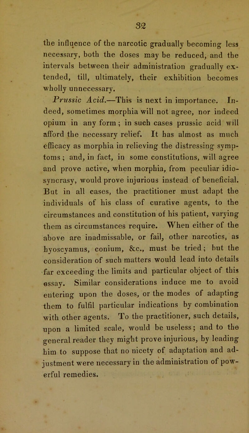 the influence of the narcotic gradually becoming less necessary, both the doses may be reduced, and the intervals between their administration gradually ex- tended, till, ultimately, their exhibition becomes wholly unnecessary. Prussic Acid.—This is next in importance. In- deed, sometimes morphia will not agree, nor indeed opium in any form; in such cases prussic acid will afford the necessary relief. It has almost as much efficacy as morphia in relieving the distressing symp- toms ; and, in fact, in some constitutions, will agree and prove active, when morphia, from peculiar idio- syncrasy, would prove injurious instead of beneficial. But in all cases, the practitioner must adapt the individuals of his class of curative agents, to the circumstances and constitution of his patient, varying them as circumstances require. When either of the above are inadmissable, or fail, other narcotics, as hyoscvamus, conium, &c., must be tried; but the consideration of such matters would lead into details far exceeding the limits and particular object of this essay. Similar considerations induce me to avoid entering upon the doses, or the modes of adapting them to fulfil particular indications by combination with other agents. To the practitioner, such details, upon a limited scale, would be useless; and to the general reader they might prove injurious, by leading him to suppose that no nicety of adaptation and ad- justment were necessary in the administration of pow- erful remedies.