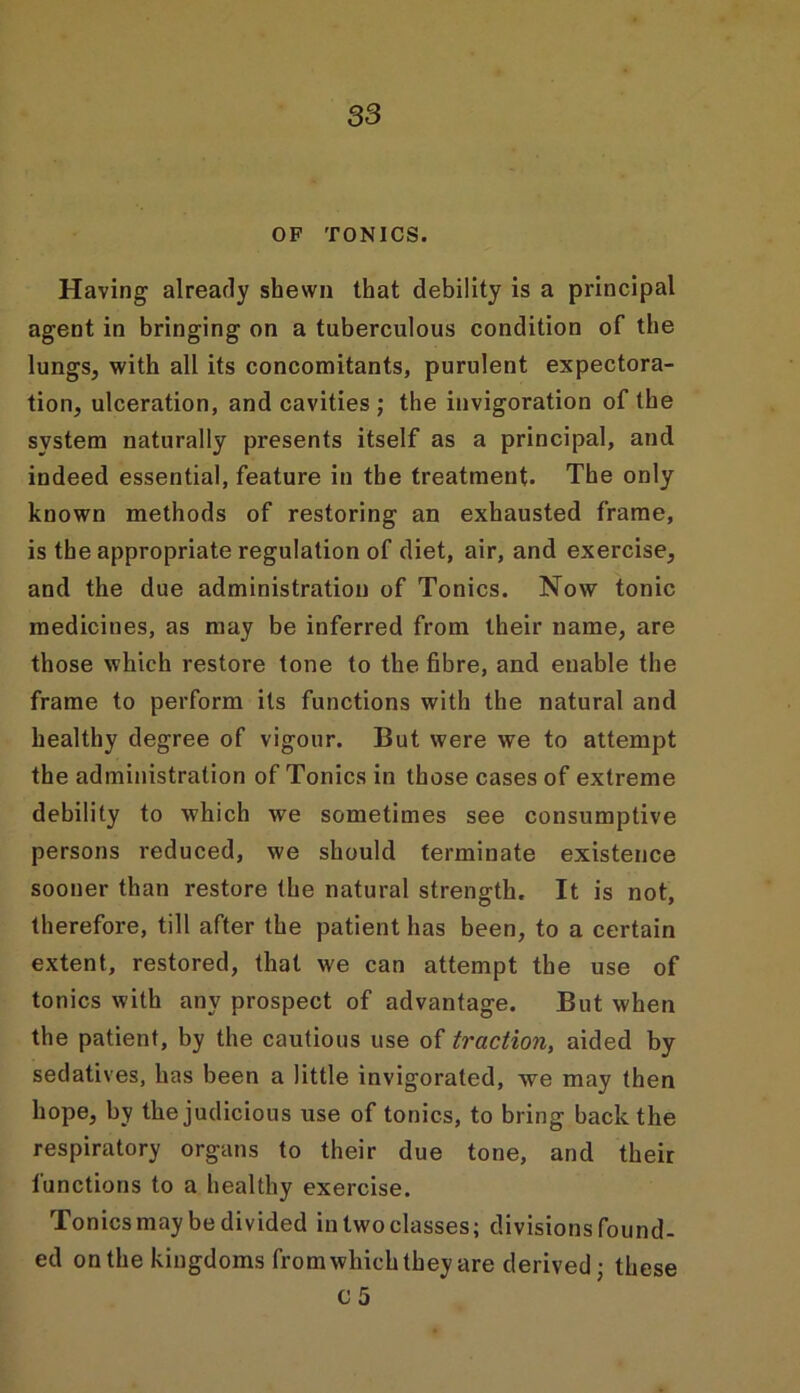 OF TONICS. Having already shewn that debility is a principal agent in bringing on a tuberculous condition of the lungs, with all its concomitants, purulent expectora- tion, ulceration, and cavities ; the invigoration of the system naturally presents itself as a principal, and indeed essential, feature in the treatment. The only known methods of restoring an exhausted frame, is the appropriate regulation of diet, air, and exercise, and the due administration of Tonics. Now tonic medicines, as may be inferred from their name, are those which restore tone to the fibre, and enable the frame to perform its functions with the natural and healthy degree of vigour. But were we to attempt the administration of Tonics in those cases of extreme debility to which we sometimes see consumptive persons reduced, we should terminate existence sooner than restore the natural strength. It is not, therefore, till after the patient has been, to a certain extent, restored, that we can attempt the use of tonics with any prospect of advantage. But when the patient, by the cautious use of traction, aided by sedatives, has been a little invigorated, we may then hope, by the judicious use of tonics, to bring back the respiratory organs to their due tone, and their functions to a healthy exercise. Tonics may be divided in two classes; divisions found- ed on the kingdoms from which they are derived; these c 5