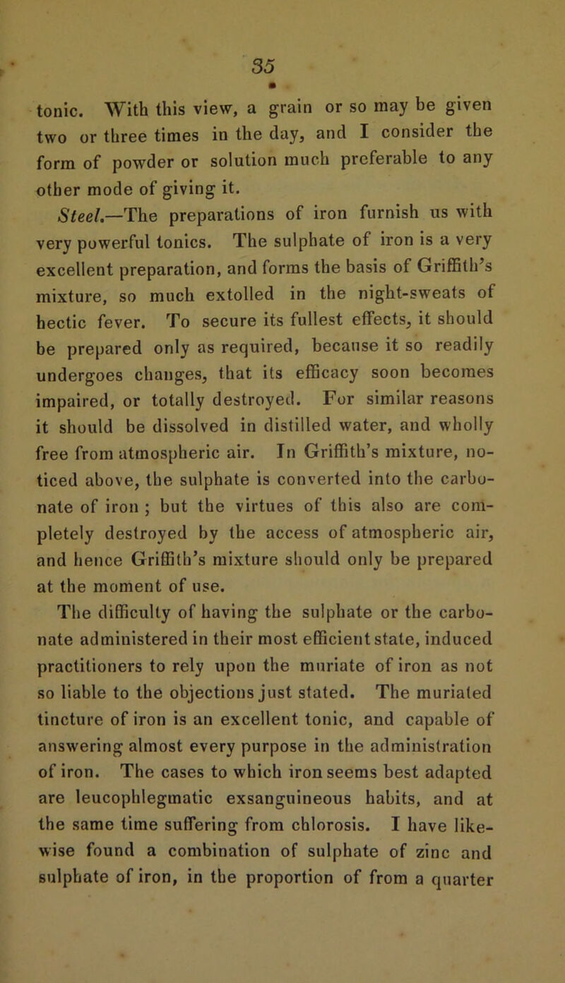 tonic. With this view, a grain or so may be given two or three times in the day, and I consider the form of powder or solution much preferable to any other mode of giving it. Steel.—The preparations of iron furnish us with very powerful tonics. The sulphate of iron is a very excellent preparation, and forms the basis of Griffith’s mixture, so much extolled in the night-sweats of hectic fever. To secure its fullest effects, it should be prepared only as required, because it so readily undergoes changes, that its efficacy soon becomes impaired, or totally destroyed. For similar reasons it should be dissolved in distilled water, and wholly free from atmospheric air. In Griffith’s mixture, no- ticed above, the sulphate is converted into the carbo- nate of iron ; but the virtues of this also are com- pletely destroyed by the access of atmospheric air, and hence Griffith’s mixture should only be prepared at the moment of use. The difficulty of having the sulphate or the carbo- nate administered in their most efficient state, induced practitioners to rely upon the muriate of iron as not so liable to the objections just stated. The muriated tincture of iron is an excellent tonic, and capable of answering almost every purpose in the administration of iron. The cases to which iron seems best adapted are leucophlegmatic exsanguineous habits, and at the same time suffering from chlorosis. I have like- wise found a combination of sulphate of zinc and sulphate of iron, in the proportion of from a quarter